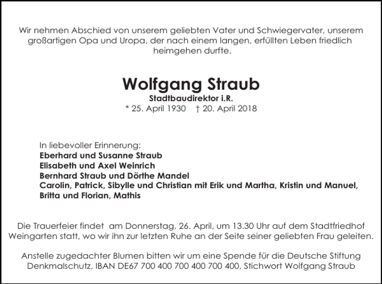 <p>Wir nehmen Abschied von unserem geliebten Vater und Schwiegervater, unserem<br />großartigen Opa und Uropa, der nach einem langen, erfüllten Leben friedlich<br />heimgehen durfte.</p><p>Wolfgang Straub<br />Stadtbaudirektor i.R.<br />* 25. April 1930 † 20. April 2018</p><p>In liebevoller Erinnerung:<br />Eberhard und Susanne Straub<br />Elisabeth und Axel Weinrich<br />Bernhard Straub und Dörthe Mandel<br />Carolin, Patrick, Sibylle und Christian mit Erik und Martha, Kristin und Manuel,<br />Britta und Florian, Mathis</p><p>Die Trauerfeier findet am Donnerstag, 26. April, um 13.30 Uhr auf dem Stadtfriedhof<br />Weingarten statt, wo wir ihn zur letzten Ruhe an der Seite seiner geliebten Frau geleiten.<br />Anstelle zugedachter Blumen bitten wir um eine Spende für die Deutsche Stiftung<br />Denkmalschutz, IBAN DE600 400 700 400 700 400, Stichwort Wolfgang Straub</p>
