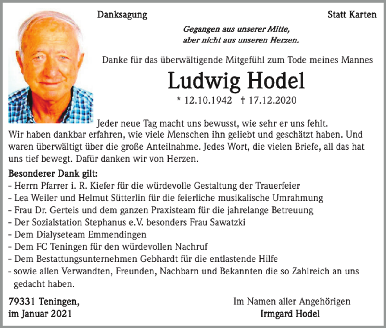 <p>Danke für das überwältigende Mitgefühl zum Tode meines Mannes</p><p>* 12.10.1942 † 17.12.2020<br />Jeder neue Tag macht uns bewusst, wie sehr er uns fehlt.<br />Wir haben dankbar erfahren, wie viele Menschen ihn geliebt und geschätzt haben. Und<br />waren überwältigt über die große Anteilnahme. Jedes Wort, die vielen Briefe, all das hat<br />uns tief bewegt. Dafür danken wir von Herzen.<br />- Herrn Pfarrer i. R. Kiefer für die würdevolle Gestaltung der Trauerfeier<br />- Lea Weiler und Helmut Sütterlin für die feierliche musikalische Umrahmung<br />- Frau Dr. Gerteis und dem ganzen Praxisteam für die jahrelange Betreuung<br />- Der Sozialstation Stephanus e.V. besonders Frau Sawatzki<br />- Dem Dialyseteam Emmendingen<br />- Dem FC Teningen für den würdevollen Nachruf<br />- Dem Bestattungsunternehmen Gebhardt für die entlastende Hilfe<br />- sowie allen Verwandten, Freunden, Nachbarn und Bekannten die so Zahlreich an uns<br />gedacht haben.<br />Im Namen aller Angehörigen</p>