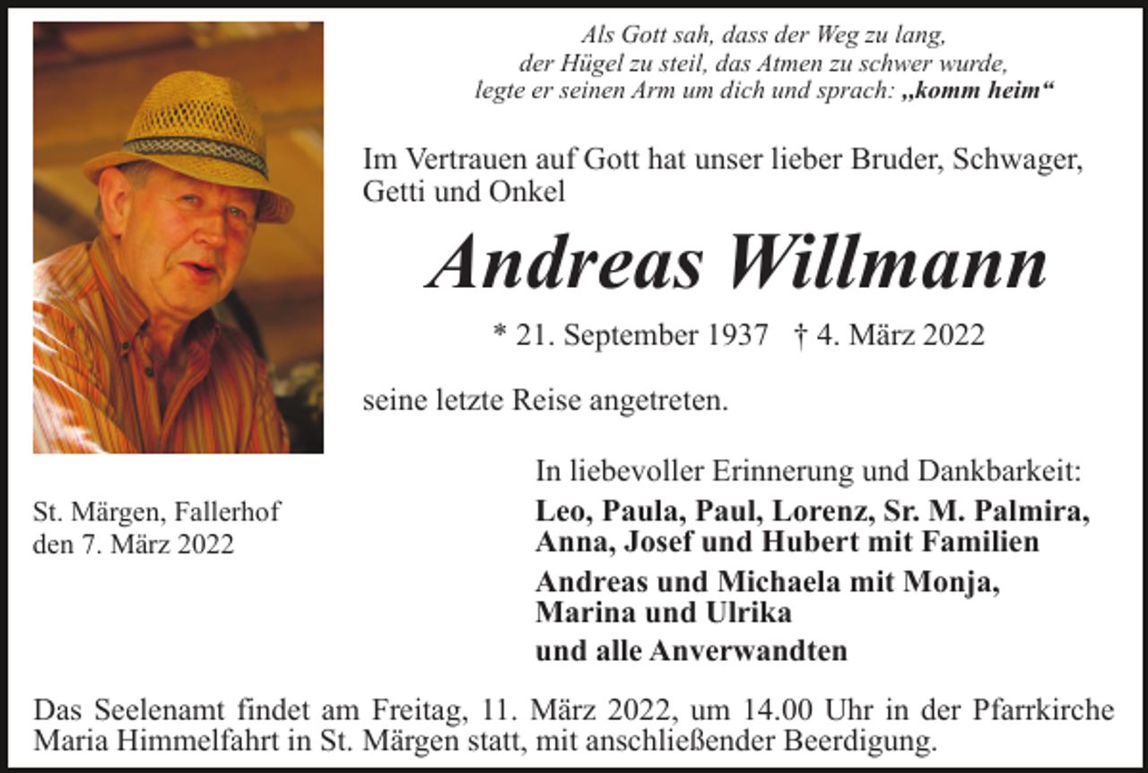 <p>Als Gott sah, dass der Weg zu lang,<br />der Hügel zu steil, das Atmen zu schwer wurde,<br />legte er seinen Arm um dich und sprach: ,,komm heim“</p><p>Im Vertrauen auf Gott hat unser lieber Bruder, Schwager,<br />Getti und Onkel</p><p>Andreas Willmann<br />* 21. September 1937 † 4. März 2022<br />seine letzte Reise angetreten.</p><p>St. Märgen, Fallerhof<br />den 7. März 2022</p><p>In liebevoller Erinnerung und Dankbarkeit:<br />Leo, Paula, Paul, Lorenz, Sr. M. Palmira,<br />Anna, Josef und Hubert mit Familien<br />Andreas und Michaela mit Monja,<br />Marina und Ulrika<br />und alle Anverwandten</p><p>Das Seelenamt findet am Freitag, 11. März 2022, um 14.00 Uhr in der Pfarrkirche<br />Maria Himmelfahrt in St. Märgen statt, mit anschließender Beerdigung.</p>
