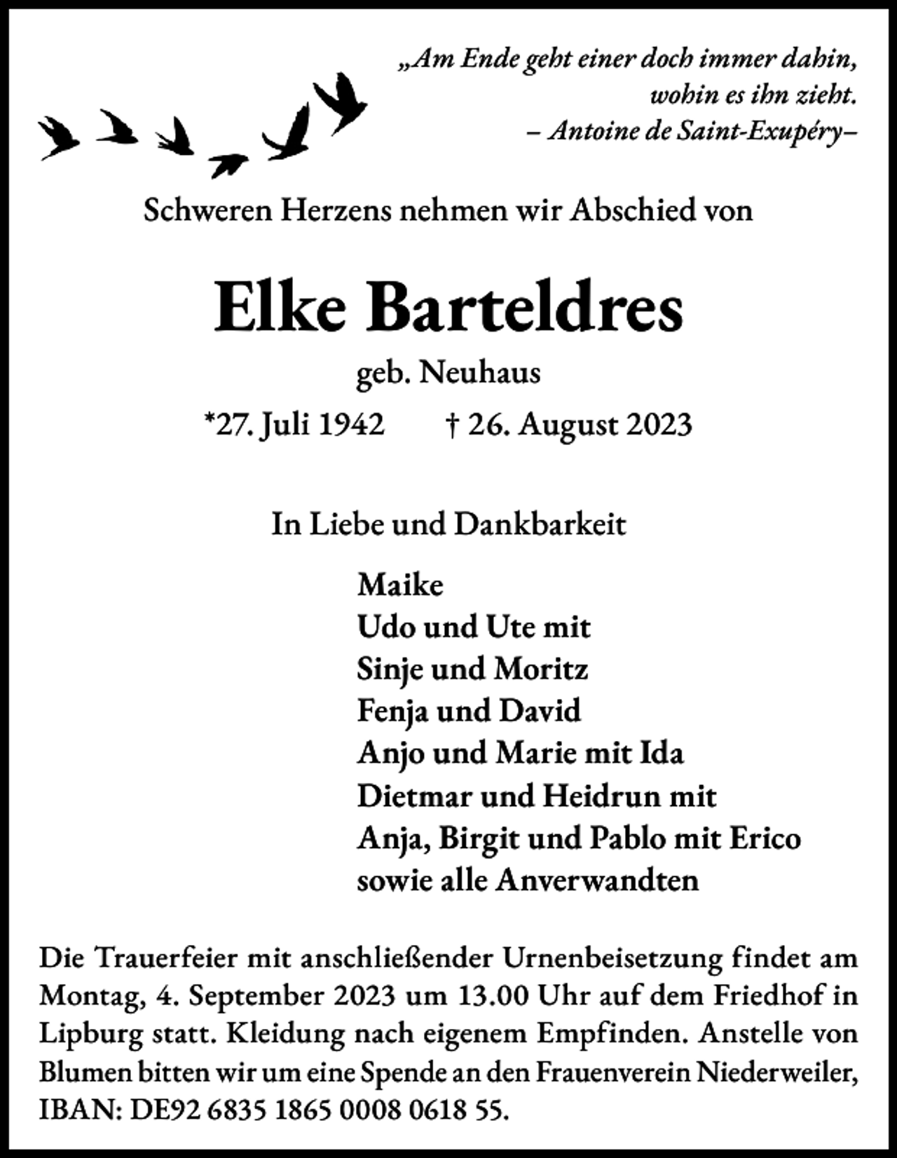 <p>„Am Ende geht einer doch immer dahin,<br />wohin es ihn zieht.<br />– Antoine de Saint-Exupéry–</p><p>Schweren Herzens nehmen wir Abschied von</p><p>Elke Barteldres<br />geb. Neuhaus</p><p>*27. Juli 1942 † 26. August 2023<br />In Liebe und Dankbarkeit<br />Maike<br />Udo und Ute mit<br />Sinje und Moritz<br />Fenja und David<br />Anjo und Marie mit Ida<br />Dietmar und Heidrun mit<br />Anja, Birgit und Pablo mit Erico<br />sowie alle Anverwandten<br />Die Trauerfeier mit anschließender Urnenbeisetzung findet am<br />Montag, 4. September 2023 um 13.00 Uhr auf dem Friedhof in<br />Lipburg statt. Kleidung nach eigenem Empfinden. Anstelle von<br />Blumen bitten wir um eine Spende an den Frauenverein Niederweiler,<br />IBAN: DE92 6835 1865 0008 0618 55.</p>