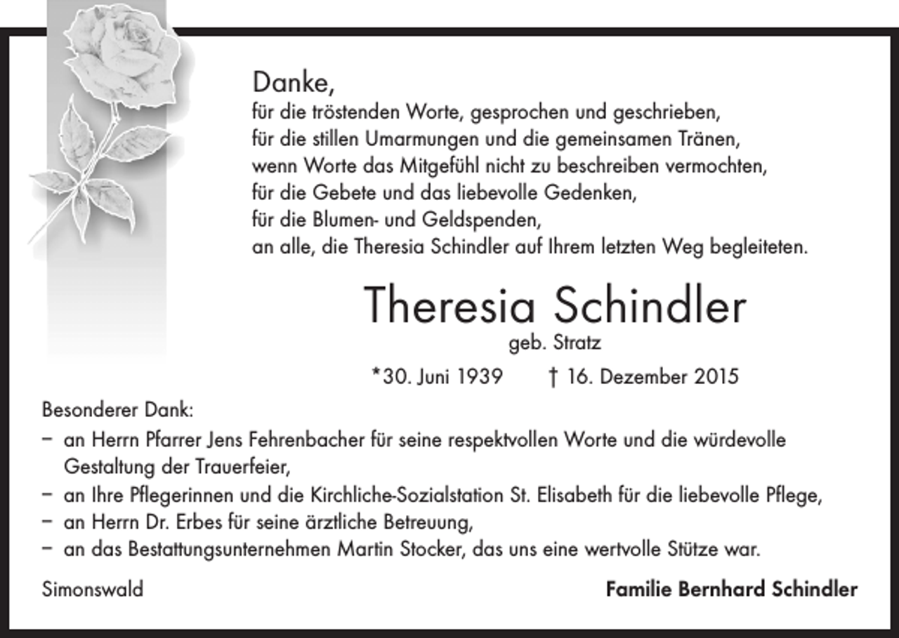 <p>Danke,</p><p>für die tröstenden Worte, gesprochen und geschrieben,<br />für die stillen Umarmungen und die gemeinsamen Tränen,<br />wenn Worte das Mitgefühl nicht zu beschreiben vermochten,<br />für die Gebete und das liebevolle Gedenken,<br />für die Blumen- und Geldspenden,<br />an alle, die Theresia Schindler auf Ihrem letzten Weg begleiteten.</p><p>Theresia<br />Schindler<br />geb. Stratz<br />*30. Juni 1939 † 16. Dezember 2015<br />Besonderer Dank:<br />– an Herrn Pfarrer Jens Fehrenbacher für seine respektvollen Worte und die ­würdevolle<br />­Gestaltung der Trauerfeier,<br />– an Ihre Pflegerinnen und die Kirchliche-Sozialstation St. Elisabeth für die liebevolle Pflege,<br />– an Herrn Dr. Erbes für seine ärztliche Betreuung,<br />– an das Bestattungsunternehmen Martin Stocker, das uns eine wertvolle Stütze war.<br />Simonswald</p><p>Familie Bernhard Schindler</p>