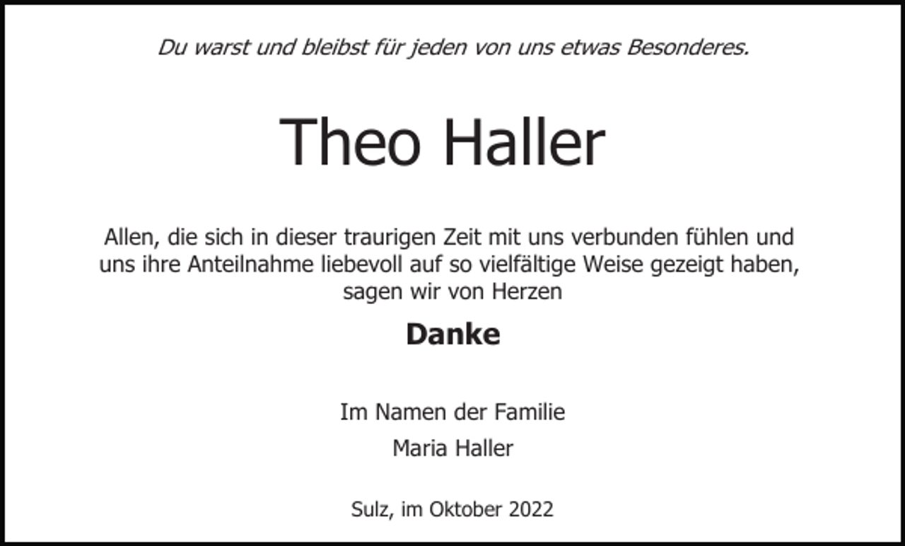 <p>Du warst und bleibst für jeden von uns etwas Besonderes.</p><p>Theo Haller<br />Allen, die sich in dieser traurigen Zeit mit uns verbunden fühlen und<br />uns ihre Anteilnahme liebevoll auf so vielfältige Weise gezeigt haben,<br />sagen wir von Herzen</p><p>Danke<br />Im Namen der Familie<br />Maria Haller<br />Sulz, im Oktober 2022</p>