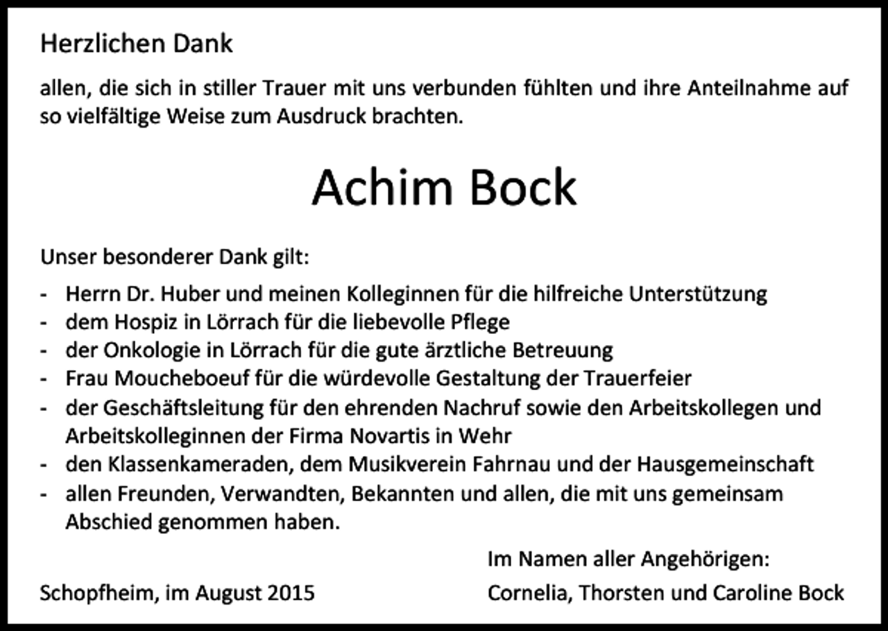 <p>Herzlichen Dank<br />allen, die sich in stiller Trauer mit uns verbunden fühlten und ihre Anteilnahme auf<br />so vielfältige Weise zum Ausdruck brachten.</p><p>Achim Bock<br />Unser besonderer Dank gilt:<br />-</p><p>Herrn Dr. Huber und meinen Kolleginnen für die hilfreiche Unterstützung<br />dem Hospiz in Lörrach für die liebevolle Pflege<br />der Onkologie in Lörrach für die gute ärztliche Betreuung<br />Frau Moucheboeuf für die würdevolle Gestaltung der Trauerfeier<br />der Geschäftsleitung für den ehrenden Nachruf sowie den Arbeitskollegen und<br />Arbeitskolleginnen der Firma Novartis in Wehr<br />- den Klassenkameraden, dem Musikverein Fahrnau und der Hausgemeinschaft<br />- allen Freunden, Verwandten, Bekannten und allen, die mit uns gemeinsam<br />Abschied genommen haben.<br />Schopfheim, im August 2015</p><p>Im Namen aller Angehörigen:<br />Cornelia, Thorsten und Caroline Bock</p>