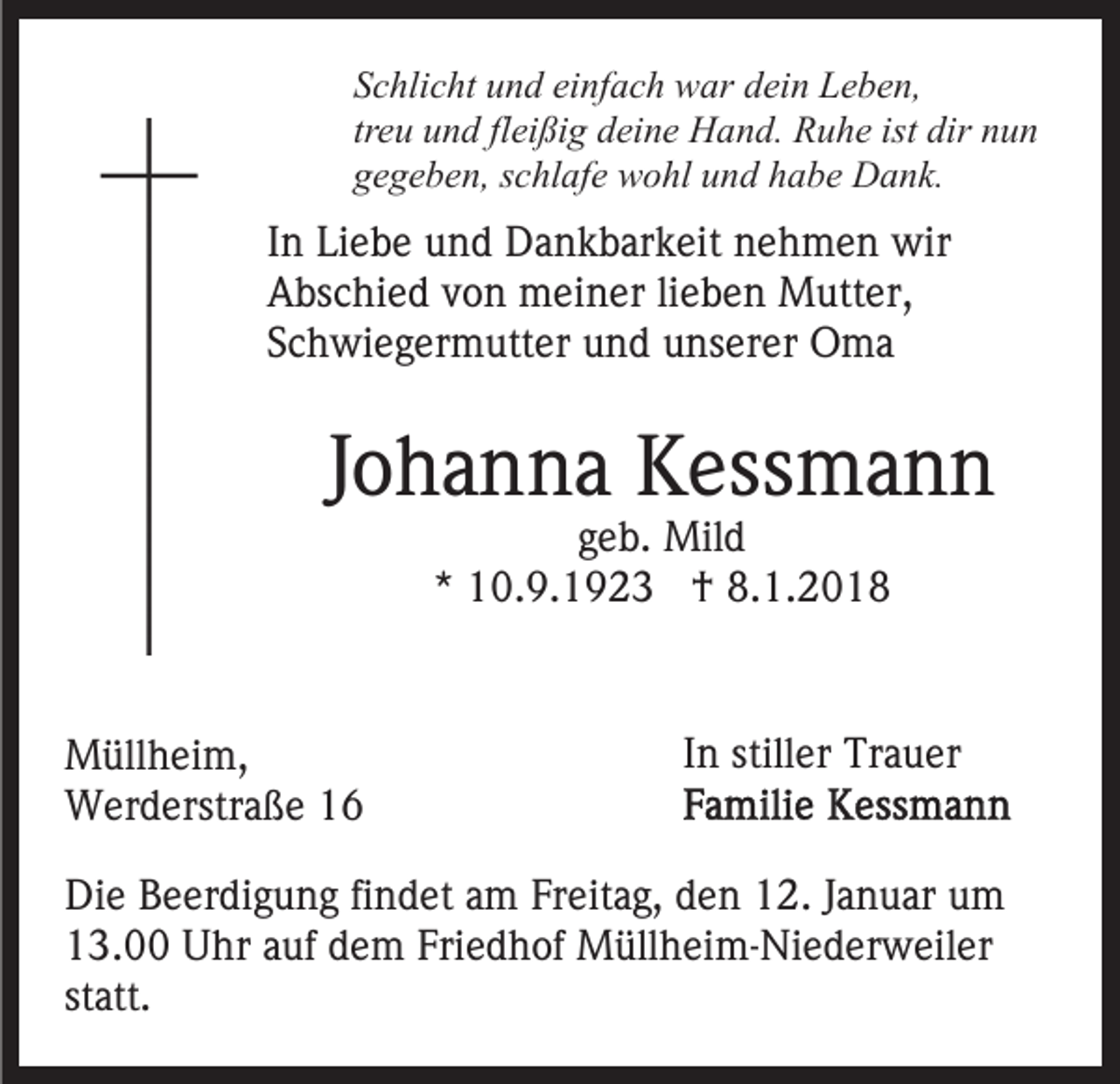<p>einfach<br />SSchlicht<br />c hli c ht uund<br />n d ei<br />nf a c h war<br />w ar ddein<br />ei n Leben,<br />L e b e n,<br />treu<br />fleißig<br />ist dir<br />dir nnun<br />tr<br />e u und<br />u n d fl<br />ei ßi g deine<br />d ei n e Hand.<br />H an d. Ruhe<br />R u h e ist<br />un<br />ggegeben,<br />e g e b e n, sschlafe<br />c hl af e wohl<br />w o hl uund<br />n d hhabe<br />a b e Dank.<br />D a n k.</p><p>IInn Liebe<br />Li e b e und<br />u n d Dankbarkeit<br />D a n k b ar k eit nehmen<br />n e h m e n wir<br />wir<br />AAbschied<br />bs c hi e d vvon<br />o n meiner<br />m ei n er lilieben<br />e b e n Mutter,<br />M utt er,<br />SSchwiegermutter<br />c h wi e g er m utt er und<br />u n d unserer<br />u n s er er Oma<br />O ma</p><p>JJohanna<br />o h a n n a Kessmann<br />K ess m a n n<br />ggeb.<br />e b. Mild<br />Mil d<br />** 10.9.1923<br />1 0. 9. 1 9 2 3 †<br />† 8.1.201. 1. 2 0 1 8</p><p>M üll h ei m,<br />Müllheim,<br />WWerderstraße<br />er d erstr a ß e</p><p>In<br />I n stiller<br />still er Trauer<br />Tr a u er</p><p>Die<br />Di<br />e BBeerdigung<br />e er di g u n g fifindet<br />n d et aam<br />m Freitag,<br />Fr eit a g, den<br />d e n 12.<br />1 2. Januar<br />J a n u ar um<br />u m<br />1 3. Uhr<br />U hr aauf<br />uf ddem<br />e m Fri<br />e d h of Müllheim-Niederweiler<br />M üll h ei m- Ni e d er w e il er<br />13.00<br />Friedhof<br />statt.<br />st att.</p>