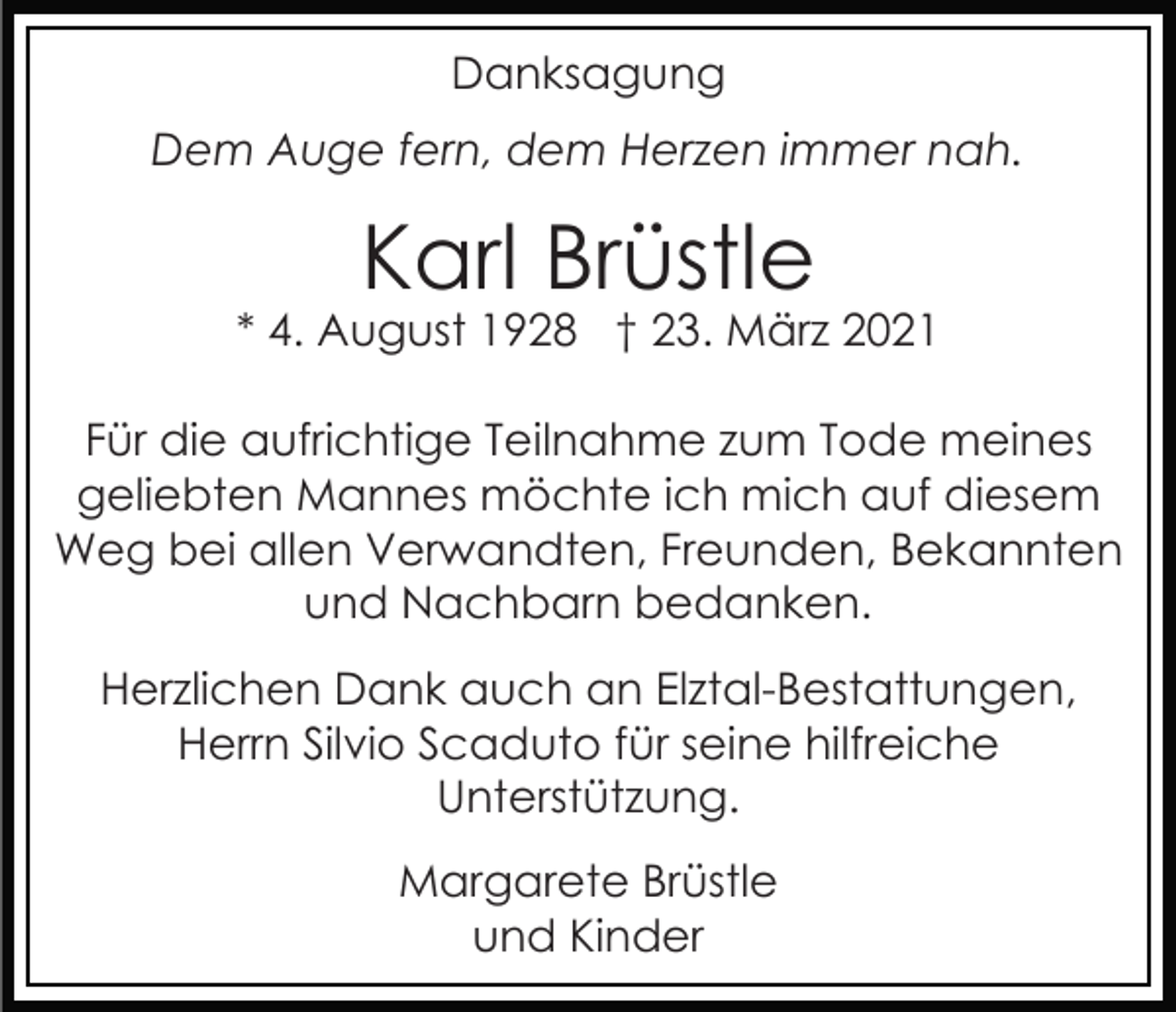 <p>Danksagung<br />Dem Auge fern, dem Herzen immer nah.</p><p>Karl Brüstle</p><p>* 4. August 1928 † 23. März 2021<br />Für die aufrichtige Teilnahme zum Tode meines<br />geliebten Mannes möchte ich mich auf diesem<br />Weg bei allen Verwandten, Freunden, Bekannten<br />und Nachbarn bedanken.<br />Herzlichen Dank auch an Elztal-Bestattungen,<br />Herrn Silvio Scaduto für seine hilfreiche<br />Unterstützung.<br />Margarete Brüstle<br />und Kinder</p>