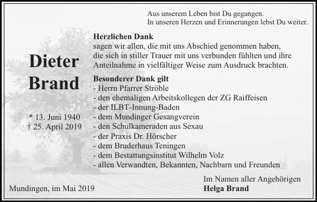 <p>Aus unserem Leben bist Du gegangen.<br />In unseren Herzen und Erinnerungen lebst Du weiter.</p><p>Dieter<br />Brand<br />* 13. Juni 1940<br />† 25. April 2019</p><p>Herzlichen Dank<br />sagen wir allen, die mit uns Abschied genommen haben,<br />die sich in stiller Trauer mit uns verbunden fühlten und ihre<br />Anteilnahme in vielfältiger Weise zum Ausdruck brachten.<br />Besonderer Dank gilt<br />- Herrn Pfarrer Ströble<br />- den ehemaligen Arbeitskollegen der ZG Raiffeisen<br />- der ILBT-Innung-Baden<br />- dem Mundinger Gesangverein<br />- den Schulkameraden aus Sexau<br />- der Praxis Dr. Hörscher<br />- dem Bruderhaus Teningen<br />- dem Bestattungsinstitut Wilhelm Volz<br />- allen Verwandten, Bekannten, Nachbarn und Freunden</p><p>Mundingen, im Mai 2019</p><p>Im Namen aller Angehörigen<br />Helga Brand</p>