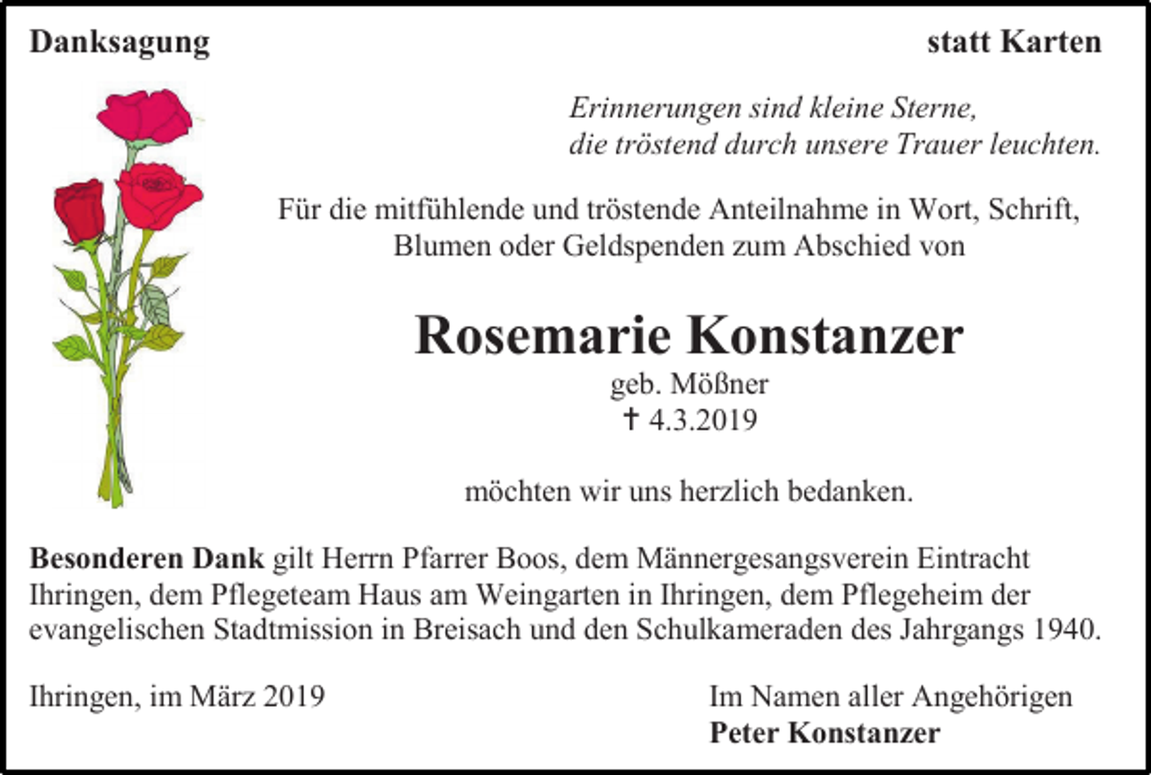 <p>Danksagung</p><p>statt Karten<br />Erinnerungen sind kleine Sterne,<br />die tröstend durch unsere Trauer leuchten.<br />Für die mitfühlende und tröstende Anteilnahme in Wort, Schrift,<br />Blumen oder Geldspenden zum Abschied von</p><p>Rosemarie Konstanzer<br />geb. Mößner<br /> 4.3.2019<br />möchten wir uns herzlich bedanken.<br />Besonderen Dank gilt Herrn Pfarrer Boos, dem Männergesangsverein Eintracht<br />Ihringen, dem Pflegeteam Haus am Weingarten in Ihringen, dem Pflegeheim der<br />evangelischen Stadtmission in Breisach und den Schulkameraden des Jahrgangs 1940.<br />Ihringen, im März 2019</p><p>Im Namen aller Angehörigen<br />Peter Konstanzer</p>