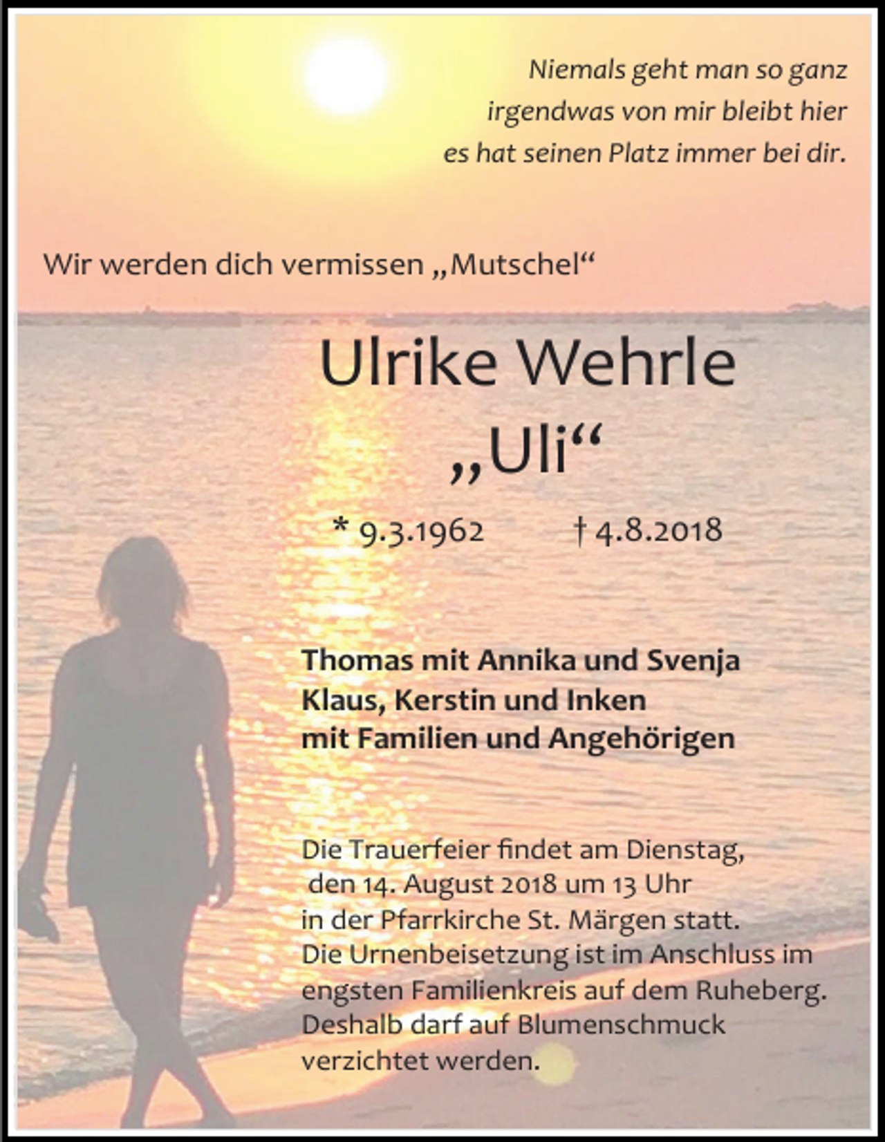 <p>Niemals geht man so ganz<br />irgendwas von mir bleibt hier<br />es hat seinen Platz immer bei dir.</p><p>Wir werden dich vermissen „Mutschel“</p><p>Ulrike Wehrle<br />„Uli“<br />* 9.3.1962</p><p>† 4.8.2018</p><p>Thomas mit Annika und Svenja<br />Klaus, Kerstin und Inken<br />mit Familien und Angehörigen</p><p>Die Trauerfeier findet am Dienstag,<br />den 14. August 2018 um 13 Uhr<br />in der Pfarrkirche St. Märgen statt.<br />Die Urnenbeiset ung ist im Anschluss im<br />engsten Familienkreis auf dem Ruheberg.<br />Deshalb darf auf Blumenschmuck<br />ver ichtet werden.</p>