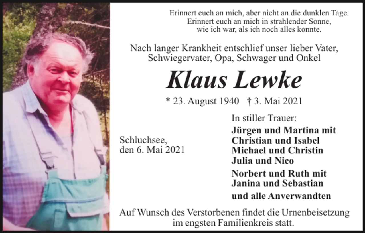 <p>Erinnert euch an mich, aber nicht an die dunklen Tage.<br />Erinnert euch an mich in strahlender Sonne,<br />wie ich war, als ich noch alles konnte.</p><p>Nach langer Krankheit entschlief unser lieber Vater,<br />Schwiegervater, Opa, Schwager und Onkel</p><p>Klaus Lewke<br />* 23. August 1940 † 3. Mai 2021</p><p>Schluchsee,<br />den 6. Mai 2021</p><p>In stiller Trauer:<br />Jürgen und Martina mit<br />Christian und Isabel<br />Michael und Christin<br />Julia und Nico<br />Norbert und Ruth mit<br />Janina und Sebastian<br />und alle Anverwandten</p><p>Auf Wunsch des Verstorbenen findet die Urnenbeisetzung<br />im engsten Familienkreis statt.</p>