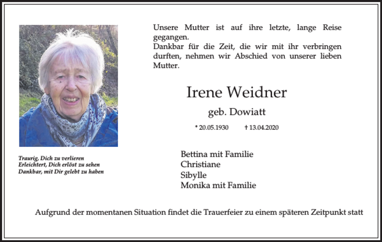 <p>Unsere Mutter ist auf ihre letzte, lange Reise<br />gegangen.<br />Dankbar für die Zeit, die wir mit ihr verbringen<br />durften, nehmen wir Abschied von unserer lieben<br />Mutter.</p><p>Irene Weidner<br />geb. Dowiatt<br />* 20.05.1930</p><p>Traurig, Dich zu verlieren<br />Erleichtert, Dich erlöst zu sehen<br />Dankbar, mit Dir gelebt zu haben</p><p>† 13.04.2020</p><p>Bettina mit Familie<br />Christiane<br />Sibylle<br />Monika mit Familie</p><p>Aufgrund der momentanen Situation findet die Trauerfeier zu einem späteren Zeitpunkt statt</p>