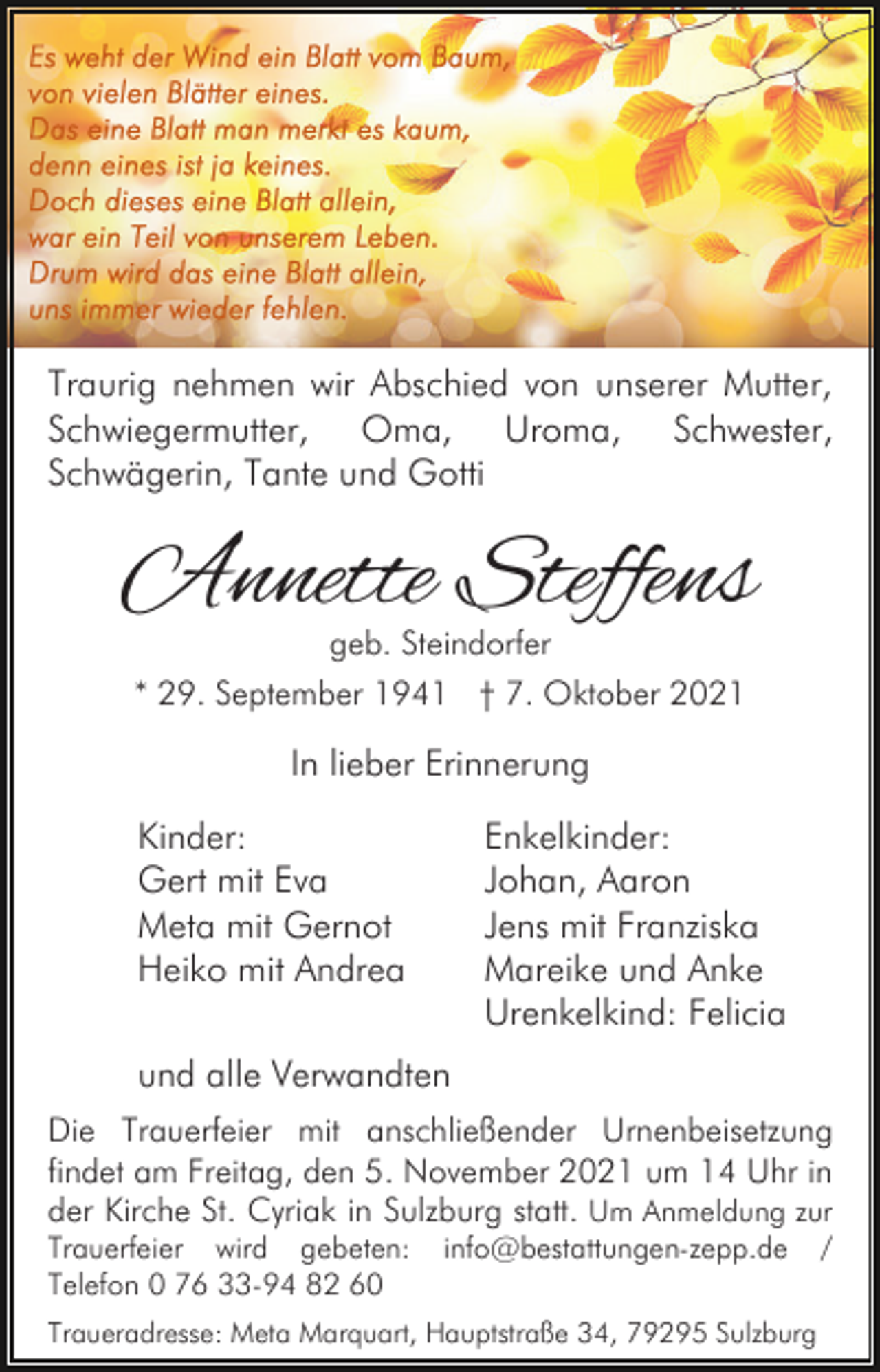 <p>Traurig nehmen wir Abschied von unserer Mutter,<br />Schwiegermutter, Oma, Uroma, Schwester,<br />Schwägerin, Tante und Gotti</p><p>Annette Steffens<br />geb. Steindorfer</p><p>* 29. September 1941 † 7. Oktober 2021</p><p>In lieber Erinnerung<br />Kinder:<br />Gert mit Eva<br />Meta mit Gernot<br />Heiko mit Andrea</p><p>Enkelkinder:<br />Johan, Aaron<br />Jens mit Franziska<br />Mareike und Anke<br />Urenkelkind: Felicia</p><p>und alle Verwandten<br />Die Trauerfeier mit anschließender Urnenbeisetzung<br />findet am Freitag, den 5. November 2021 um 14 Uhr in<br />der Kirche St. Cyriak in Sulzburg statt. Um Anmeldung zur<br />Trauerfeier wird gebeten:<br />Telefon 0 76 33-94 82 60</p><p>info@bestattungen-zepp.de</p><p>Traueradresse: Meta Marquart, Hauptstraße 34, 79295 Sulzburg</p><p>/</p>