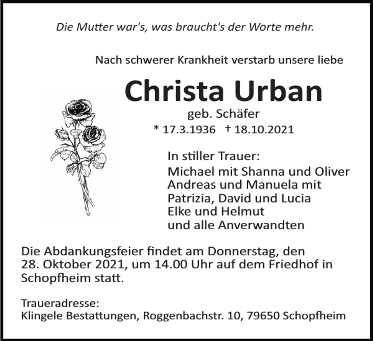 <p>Die Mu�er war's, was braucht's der Worte mehr.<br />Nach schwerer Krankheit verstarb unsere liebe</p><p>Christa Urban<br />geb. Schäfer<br />* 17.3.1936 † 18.10.2021</p><p>In s�ller Trauer:<br />Michael mit Shanna und Oliver<br />Andreas und Manuela mit<br />Patrizia, David und Lucia<br />Elke und Helmut<br />und alle Anverwandten<br />Die Abdankungsfeier ﬁndet am Donnerstag, den<br />28. Oktober 2021, um 14.00 Uhr auf dem Friedhof in<br />Schop�eim sta�.<br />Traueradresse:<br />Klingele Besta�ungen, Roggenbachstr. 10, 79650 Schop�eim</p>