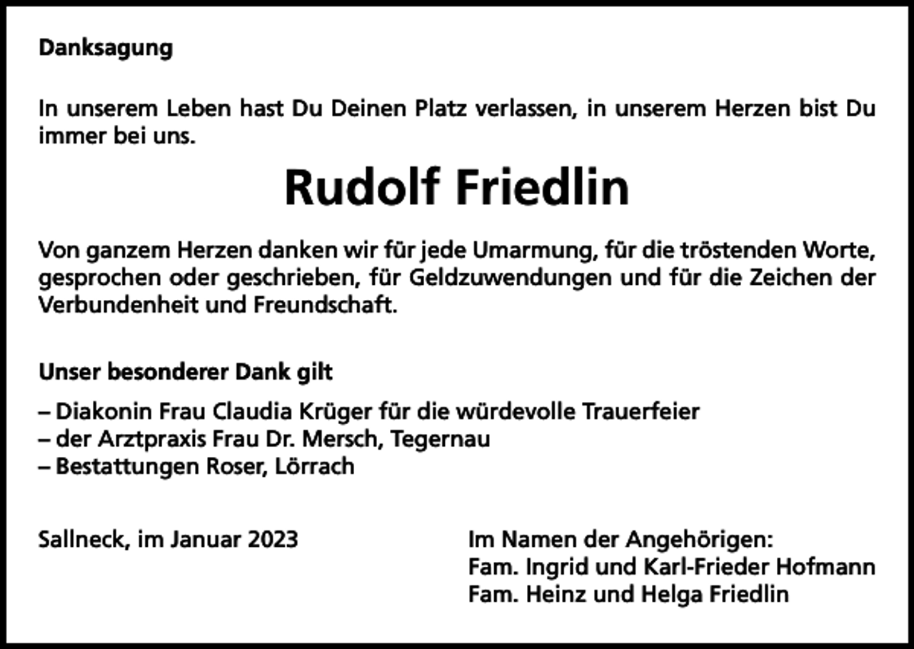 <p>Danksagung<br />In unserem Leben hast Du Deinen Platz verlassen, in unserem Herzen bist Du<br />immer bei uns.</p><p>Rudolf Friedlin<br />Von ganzem Herzen danken wir für jede Umarmung, für die tröstenden Worte,<br />gesprochen oder geschrieben, für Geldzuwendungen und für die Zeichen der<br />Verbundenheit und Freundschaft.<br />Unser besonderer Dank gilt<br />– Diakonin Frau Claudia Krüger für die würdevolle Trauerfeier<br />– der Arztpraxis Frau Dr. Mersch, Tegernau<br />– Bestattungen Roser, Lörrach<br />Sallneck, im Januar 2023 Im Namen der Angehörigen:<br />Fam. Ingrid und Karl-Frieder Hofmann<br />Fam. Heinz und Helga Friedlin</p>