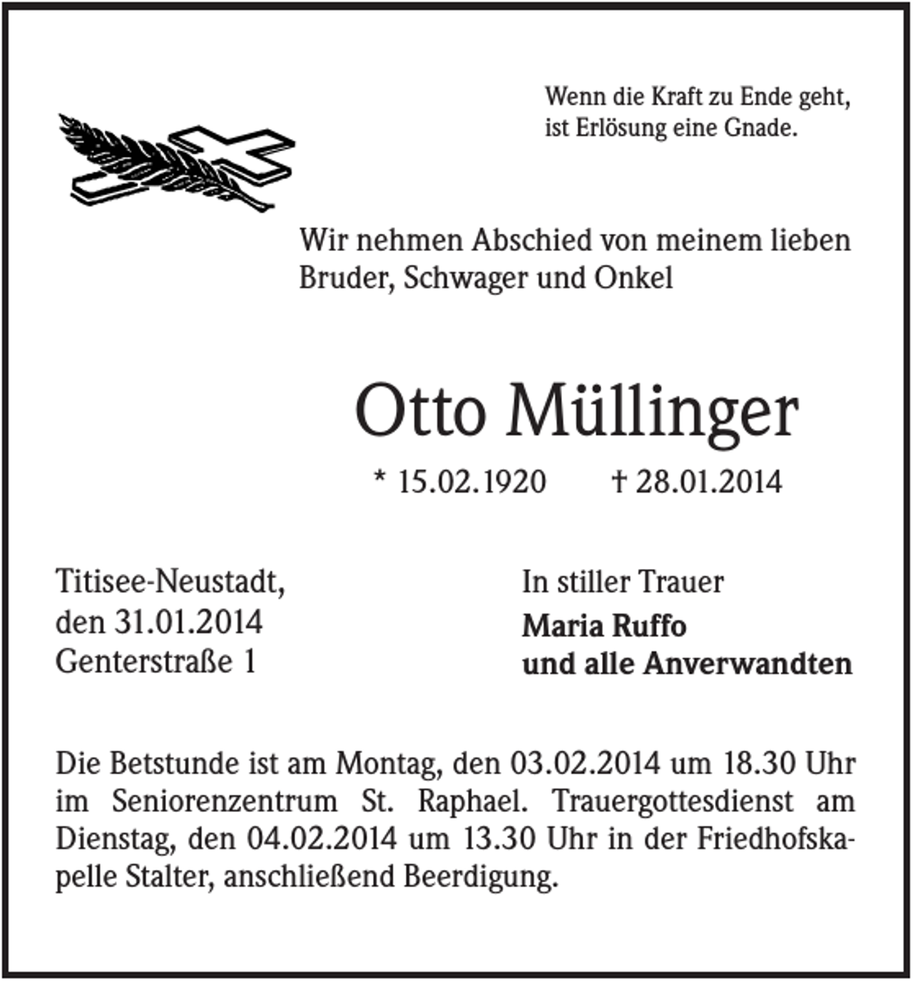 <p>Wenn die Kraft zu Ende geht,<br />ist Erlösung eine Gnade.</p><p>Wir nehmen Abschied von meinem lieben<br />Bruder, Schwager und Onkel</p><p>Otto Müllinger<br />* 15.02.1920</p><p>Titisee-Neustadt,<br />den 31.01.2014<br />Genterstraße 1</p><p>† 28.01.2014</p><p>In stiller Trauer<br />Maria Ruffo<br />und alle Anverwandten</p><p>Die Betstunde ist am Montag, den 03.02.2014 um 18.30 Uhr<br />im Seniorenzentrum St. Raphael. Trauergottesdienst am<br />Dienstag, den 04.02.2014 um 13.30 Uhr in der Friedhofskapelle Stalter, anschließend Beerdigung.</p>