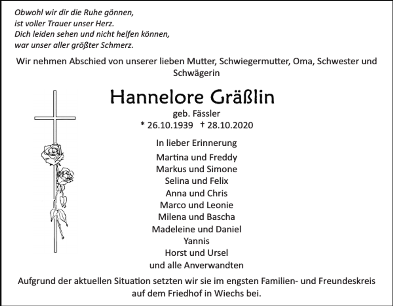 <p>Obwohl wir dir die Ruhe gönnen,<br />ist voller Trauer unser Herz.<br />Dich leiden sehen und nicht helfen können,<br />war unser aller größter Schmerz.</p><p>Wir nehmen Abschied von unserer lieben Mutter, Schwiegermutter, Oma, Schwester und<br />Schwägerin</p><p>geb. Fässler<br />* 26.10.1939 † 28.10.2020<br />In lieber Erinnerung<br />Martina und Freddy<br />Markus und Simone<br />Selina und Felix<br />Anna und Chris<br />Marco und Leonie<br />Milena und Bascha<br />Madeleine und Daniel<br />Yannis<br />Horst und Ursel<br />und alle Anverwandten<br />Aufgrund der aktuellen Situation setzten wir sie im engsten Familien­ und Freundeskreis<br />auf dem Friedhof in Wiechs bei.</p>