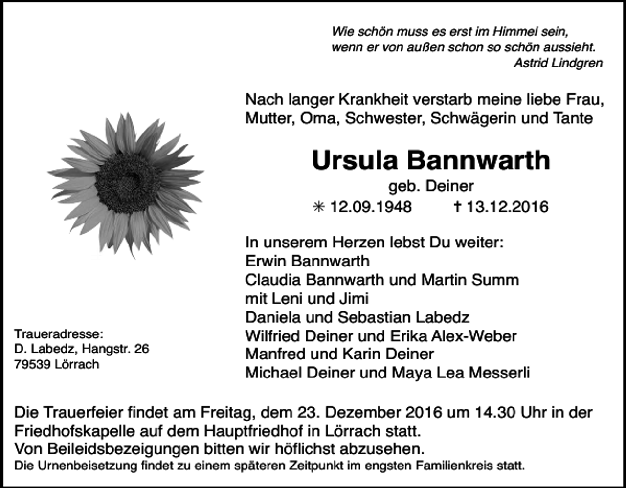 <p>Wie schön muss es erst im Himmel sein,<br />wenn er von außen schon so schön aussieht.<br />Astrid Lindgren</p><p>Nach langer Krankheit verstarb meine liebe Frau,<br />Mutter, Oma, Schwester, Schwägerin und Tante</p><p>Ursula Bannwarth<br />geb. Deiner<br />✳ 12.09.1948<br />✝ 13.12.2016</p><p>Tod077.eps<br />Traueradresse:<br />D. Labedz, Hangstr. 26<br />79539 Lörrach</p><p>In unserem Herzen lebst Du weiter:<br />Erwin Bannwarth<br />Claudia Bannwarth und Martin Summ<br />mit Leni und Jimi<br />Tod078.eps<br />Daniela<br />und Sebastian Labedz Tod079.eps<br />Wilfried Deiner und Erika Alex-Weber<br />Manfred und Karin Deiner<br />Michael Deiner und Maya Lea Messerli</p><p>Die Trauerfeier findet am Freitag, dem 23. Dezember 2016 um 14.30 Uhr in der<br />Friedhofskapelle auf dem Hauptfriedhof in Lörrach statt.<br />Von Beileidsbezeigungen bitten wir höflichst abzusehen.<br />Die Urnenbeisetzung findet zu einem späteren Zeitpunkt im engsten Familienkreis statt.</p>