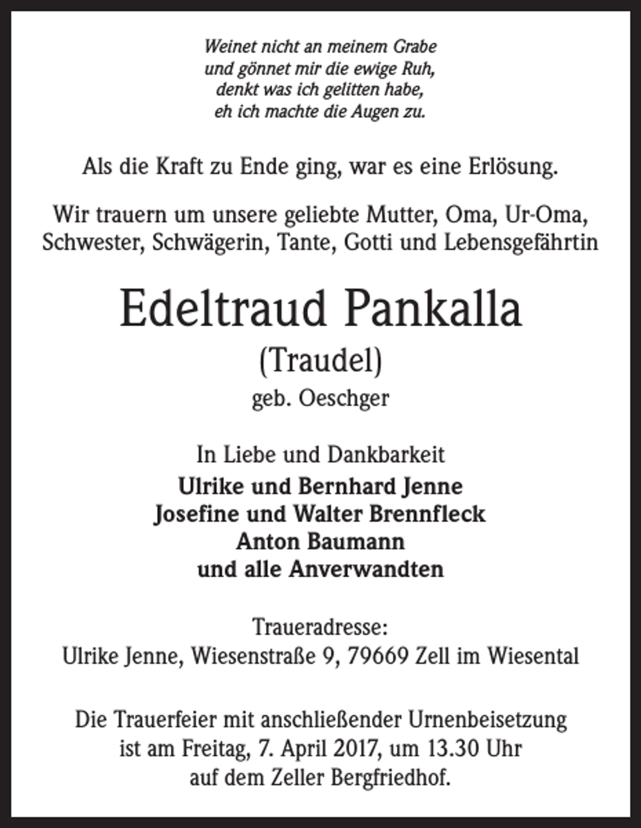 <p>Weinet nicht an meinem Grabe<br />und gönnet mir die ewige Ruh,<br />denkt was ich gelitten habe,<br />eh ich machte die Augen zu.</p><p>Als die Kraft zu Ende ging, war es eine Erlösung.<br />Wir trauern um unsere geliebte Mutter, Oma, Ur-Oma,<br />Schwester, Schwägerin, Tante, Gotti und Lebensgefährtin</p><p>Edeltraud Pankalla<br />(Traudel)</p><p>geb. Oeschger<br />In Liebe und Dankbarkeit<br />Ulrike und Bernhard Jenne<br />Josefine und Walter Brennfleck<br />Anton Baumann<br />und alle Anverwandten<br />Traueradresse:<br />Ulrike Jenne, Wiesenstraße 9, 79669 Zell im Wiesental<br />Die Trauerfeier mit anschließender Urnenbeisetzung<br />ist am Freitag, 7. April 2017, um 13.30 Uhr<br />auf dem Zeller Bergfriedhof.</p>