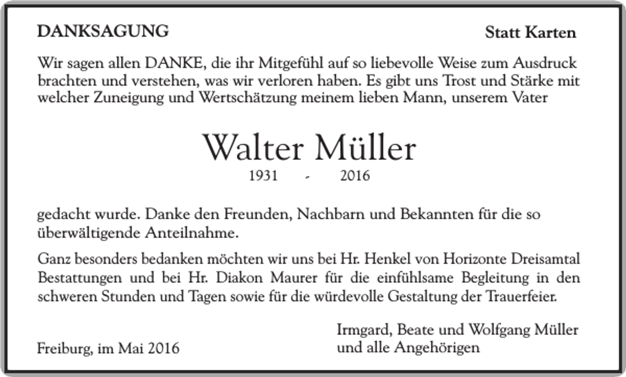 <p>DANKSAGUNG</p><p>Statt Karten</p><p>Wir sagen allen DANKE, die ihr Mitgefühl auf so liebevolle Weise zum Ausdruck<br />brachten und verstehen, was wir verloren haben. Es gibt uns Trost und Stärke mit<br />welcher Zuneigung und Wertschätzung meinem lieben Mann, unserem Vater</p><p>Walter Müller<br />1931</p><p>-</p><p>2016</p><p>gedacht wurde. Danke den Freunden, Nachbarn und Bekannten für die so<br />überwältigende Anteilnahme.<br />Ganz besonders bedanken möchten wir uns bei Hr. Henkel von Horizonte Dreisamtal<br />Bestattungen und bei Hr. Diakon Maurer für die einfühlsame Begleitung in den<br />schweren Stunden und Tagen sowie für die würdevolle Gestaltung der Trauerfeier.<br />Freiburg, im Mai 2016</p><p>Irmgard, Beate und Wolfgang Müller<br />und alle Angehörigen</p>