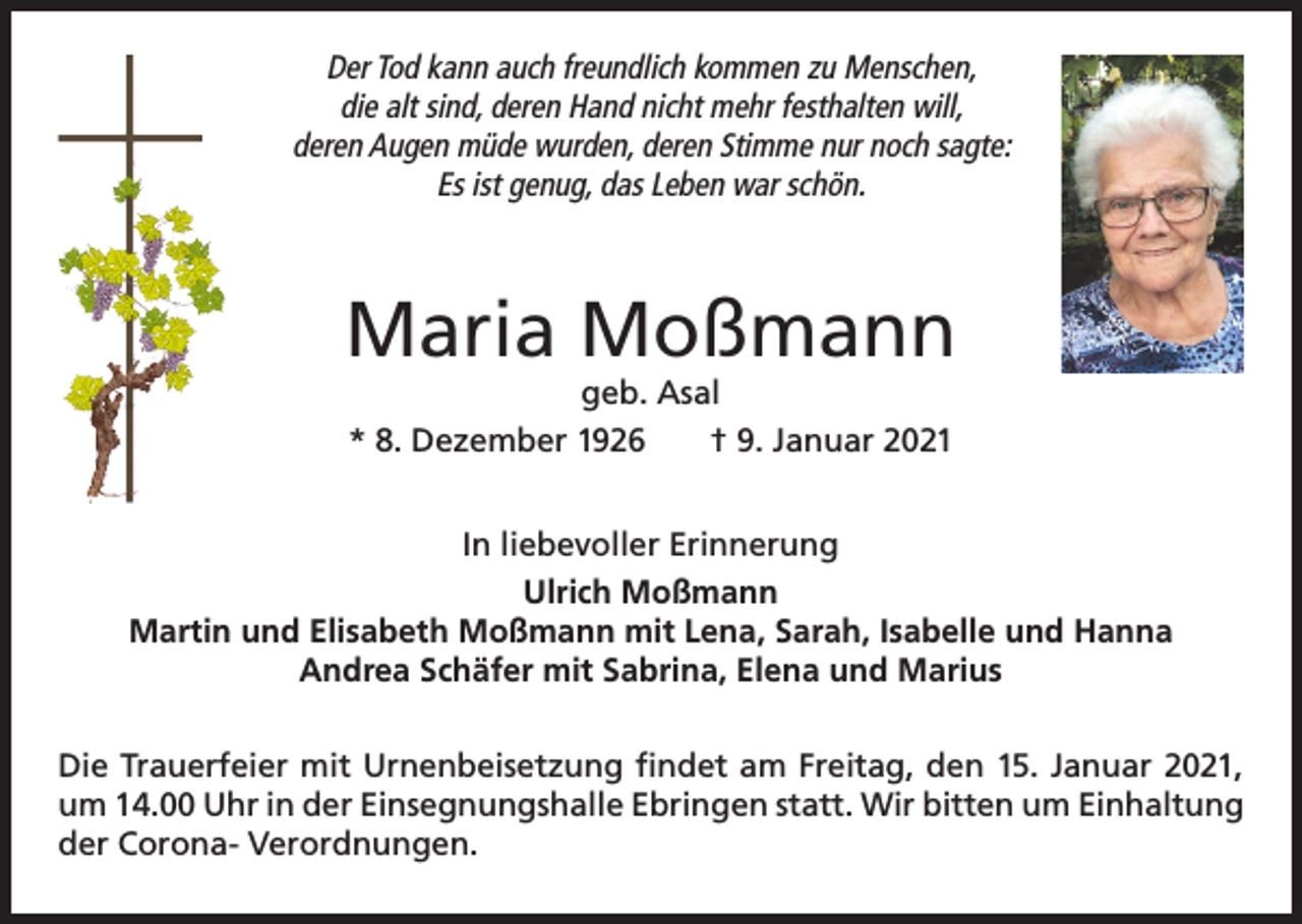 <p>Der Tod kann auch freundlich kommen zu Menschen,<br />die alt sind, deren Hand nicht mehr festhalten will,<br />deren Augen müde wurden, deren Stimme nur noch sagte:<br />Es ist genug, das Leben war schön.</p><p>Maria Moßmann<br />geb. Asal<br />* 8. Dezember 1926<br />† 9. Januar 2021<br />In liebevoller Erinnerung<br />Ulrich Moßmann<br />Martin und Elisabeth Moßmann mit Lena, Sarah, Isabelle und Hanna<br />Andrea Schäfer mit Sabrina, Elena und Marius<br />Die Trauerfeier mit Urnenbeisetzung findet am Freitag, den 15. Januar 2021,<br />um 14.00 Uhr in der Einsegnungshalle Ebringen statt. Wir bitten um Einhaltung<br />der Corona- Verordnungen.</p>