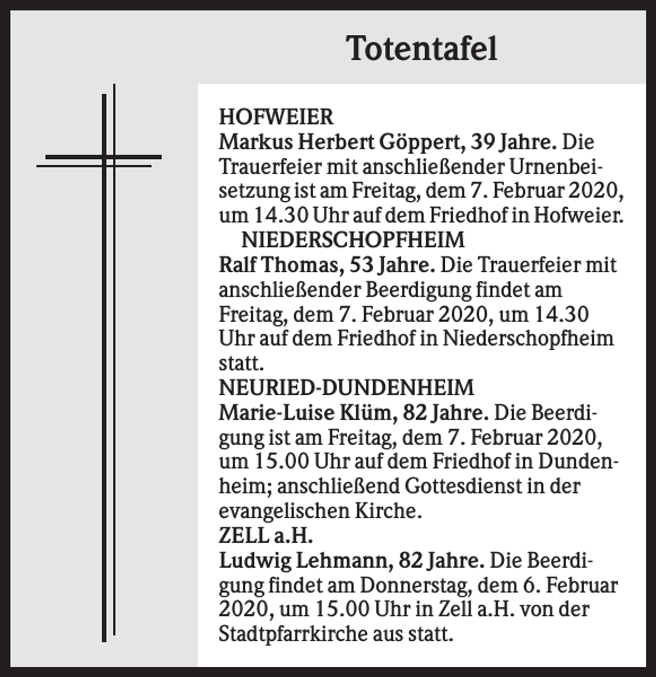 <p>Totentafel<br />HOFWEIER<br />Markus Herbert Göppert, 39 Jahre. Die<br />Trauerfeier mit anschließender Urnenbeisetzung ist am Freitag, dem 7. Februar 2020,<br />um 14.30 Uhr auf dem Friedhof in Hofweier.<br />NIEDERSCHOPFHEIM<br />Ralf Thomas, 53 Jahre. Die Trauerfeier mit<br />anschließender Beerdigung findet am<br />Freitag, dem 7. Februar 2020, um 14.30<br />Uhr auf dem Friedhof in Niederschopfheim<br />statt.<br />NEURIED-DUNDENHEIM<br />Marie-Luise Klüm, 82 Jahre. Die Beerdigung ist am Freitag, dem 7. Februar 2020,<br />um 15.00 Uhr auf dem Friedhof in Dundenheim; anschließend Gottesdienst in der<br />evangelischen Kirche.<br />ZELL a.H.<br />Ludwig Lehmann, 82 Jahre. Die Beerdigung findet am Donnerstag, dem 6. Februar<br />2020, um 15.00 Uhr in Zell a.H. von der<br />Stadtpfarrkirche aus statt.</p>