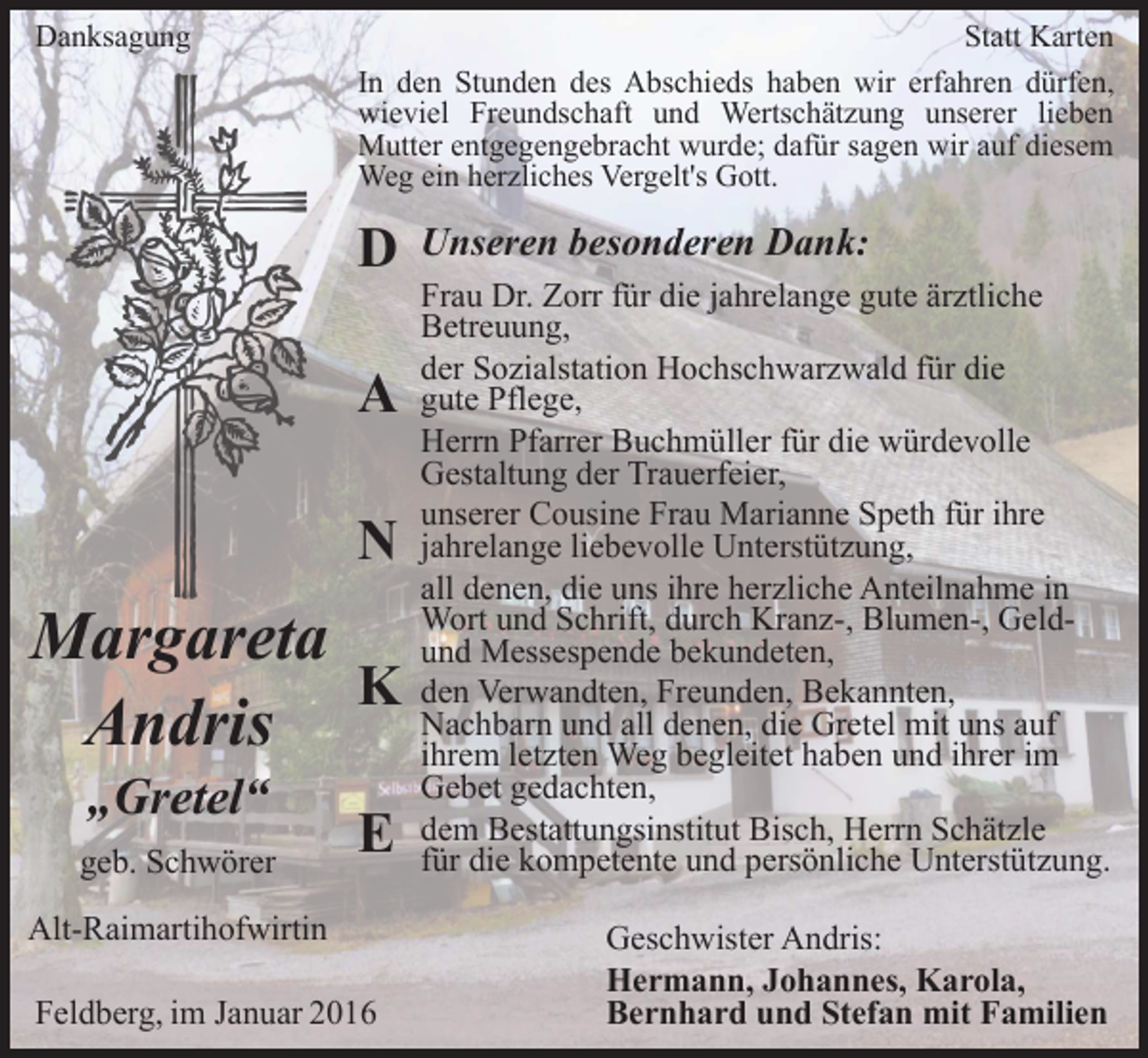 <p>Danksagung</p><p>Statt Karten<br />In den Stunden des Abschieds haben wir erfahren dürfen,<br />wieviel Freundschaft und Wertschätzung unserer lieben<br />Mutter entgegengebracht wurde; dafür sagen wir auf diesem<br />Weg ein herzliches Vergelt's Gott.</p><p>D<br />A<br />N</p><p>Margareta<br />K<br />Andris<br />„Gretel“</p><p>geb. Schwörer</p><p>E</p><p>Alt-Raimartihofwirtin<br />Feldberg, im Januar 2016</p><p>Unseren besonderen Dank:<br />Frau Dr. Zorr für die jahrelange gute ärztliche<br />Betreuung,<br />der Sozialstation Hochschwarzwald für die<br />gute Pflege,<br />Herrn Pfarrer Buchmüller für die würdevolle<br />Gestaltung der Trauerfeier,<br />unserer Cousine Frau Marianne Speth für ihre<br />jahrelange liebevolle Unterstützung,<br />all denen, die uns ihre herzliche Anteilnahme in<br />Wort und Schrift, durch Kranz-, Blumen-, Geldund Messespende bekundeten,<br />den Verwandten, Freunden, Bekannten,<br />Nachbarn und all denen, die Gretel mit uns auf<br />ihrem letzten Weg begleitet haben und ihrer im<br />Gebet gedachten,<br />dem Bestattungsinstitut Bisch, Herrn Schätzle<br />für die kompetente und persönliche Unterstützung.<br />Geschwister Andris:<br />Hermann, Johannes, Karola,<br />Bernhard und Stefan mit Familien</p>