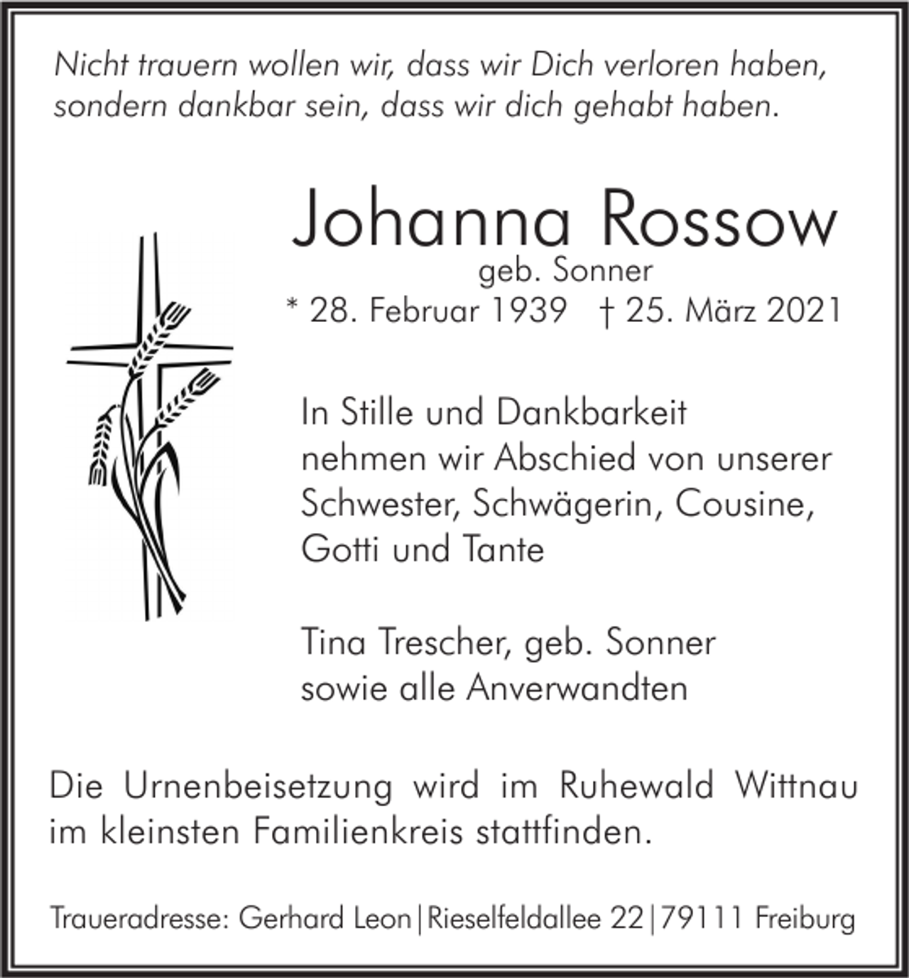 <p>Nicht trauern wollen wir, dass wir Dich verloren haben,<br />sondern dankbar sein, dass wir dich gehabt haben.</p><p>Johanna<br />Rossow<br />geb. Sonner<br />* 28. Februar 1939 † 25. März 2021</p><p>In Stille und Dankbarkeit<br />nehmen wir Abschied von unserer<br />Schwester, Schwägerin, Cousine,<br />Gotti und Tante<br />Tina Trescher, geb. Sonner<br />sowie alle Anverwandten<br />Die Urnenbeisetzung wird im Ruhewald Wittnau<br />im kleinsten Familienkreis stattfinden.<br />Traueradresse: Gerhard Leon|Rieselfeldallee 22|79111 Freiburg</p>