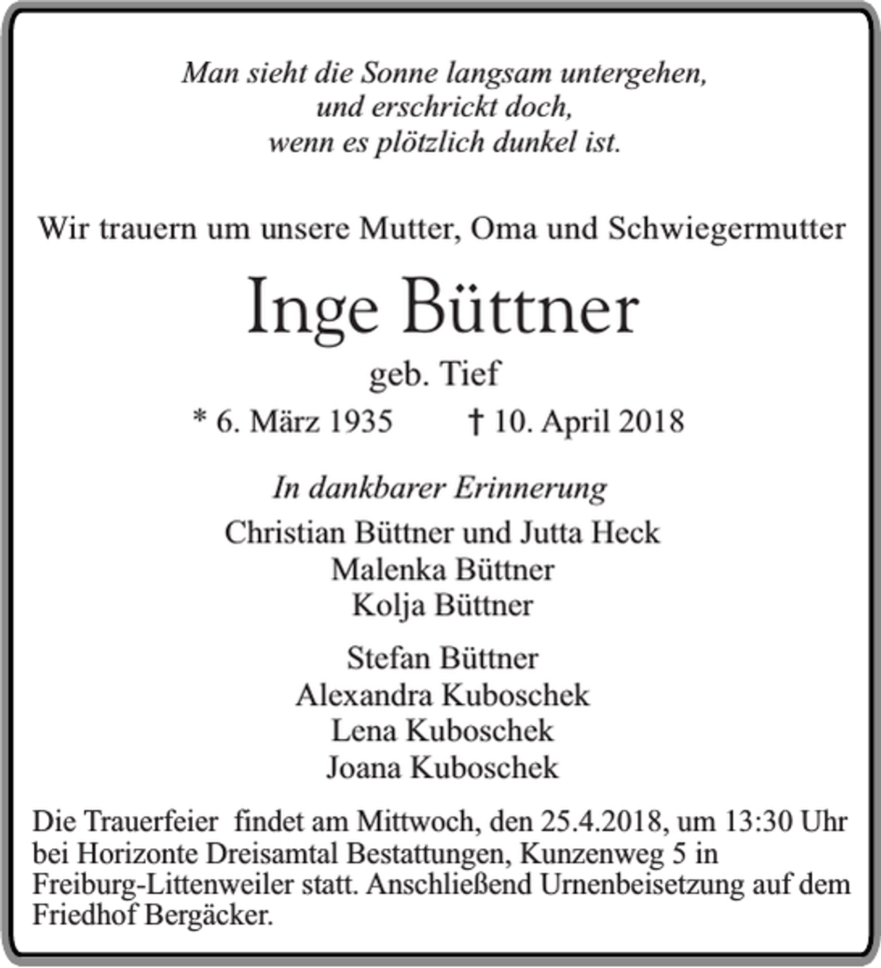 <p>Man sieht die Sonne langsam untergehen,<br />und erschrickt doch,<br />wenn es plötzlich dunkel ist.</p><p>Wir trauern um unsere Mutter, Oma und Schwiegermutter</p><p>Inge Büttner<br />geb. Tief</p><p>* 6. März 1935</p><p>† 10. April 2018</p><p>In dankbarer Erinnerung<br />Christian Büttner und Jutta Heck<br />Malenka Büttner<br />Kolja Büttner<br />Stefan Büttner<br />Alexandra Kuboschek<br />Lena Kuboschek<br />Joana Kuboschek<br />Die Trauerfeier findet am Mittwoch, den 25.4.2018, um 13:30 Uhr<br />bei Horizonte Dreisamtal Bestattungen, Kunzenweg 5 in<br />Freiburg-Littenweiler statt. Anschließend Urnenbeisetzung auf dem<br />Friedhof Bergäcker.</p>