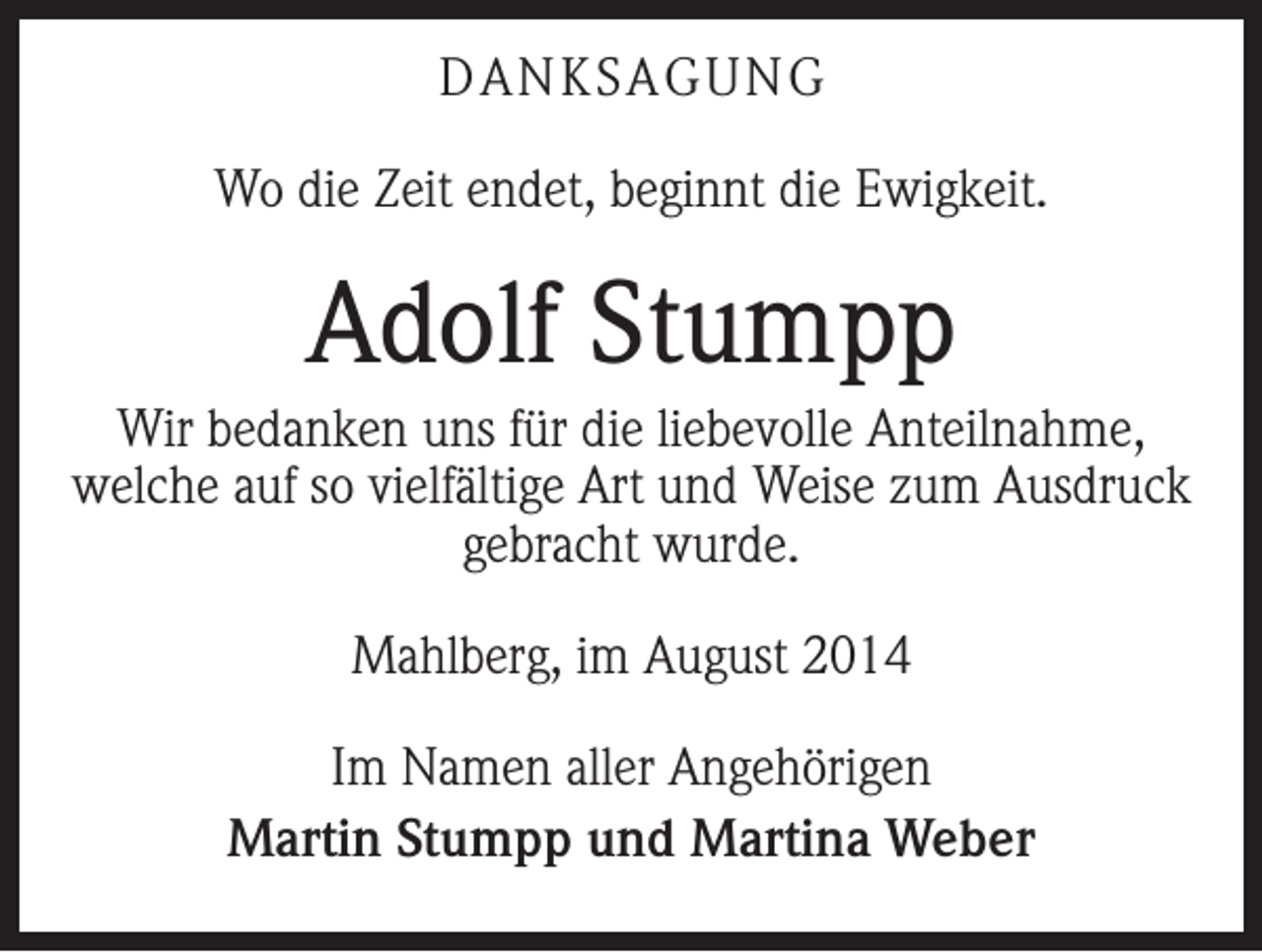 <p>DANKSAGUNG<br />Wo die Zeit endet, beginnt die Ewigkeit.</p><p>Adolf Stumpp<br />Wir bedanken uns für die liebevolle Anteilnahme,<br />welche auf so vielfältige Art und Weise zum ­Ausdruck<br />gebracht wurde.<br />Mahlberg, im August 2014<br />Im Namen aller Angehörigen<br />Martin Stumpp und Martina Weber</p>