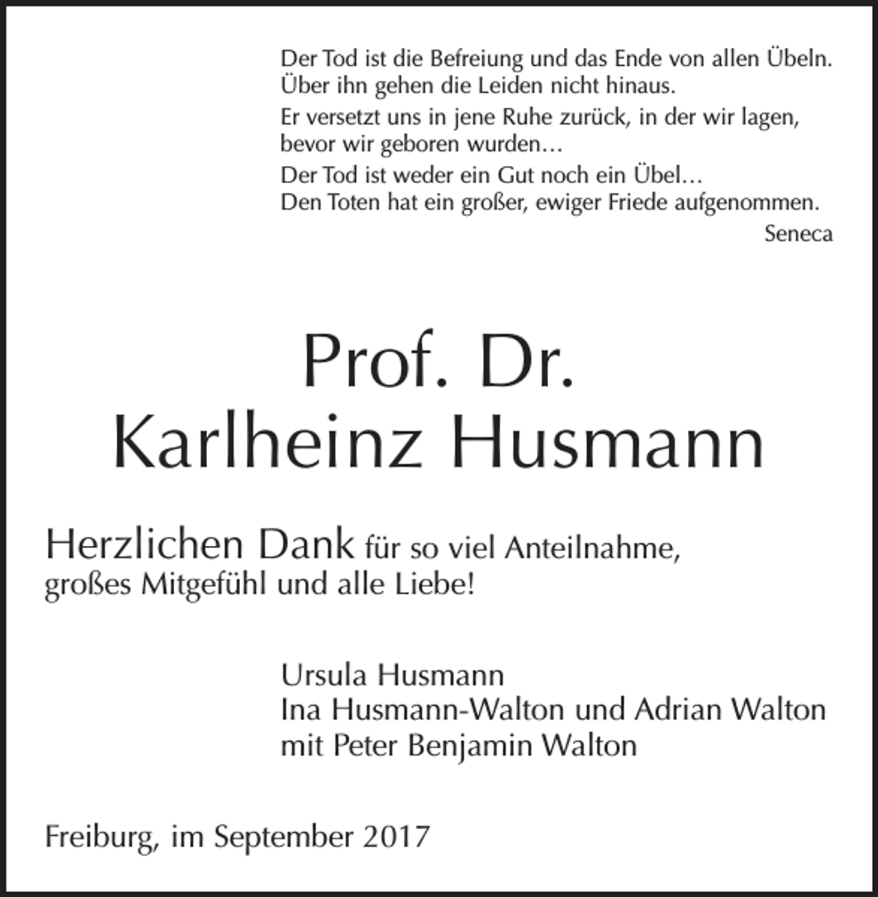 <p>Der Tod ist die Befreiung und das Ende von allen Übeln.<br />Über ihn gehen die Leiden nicht hinaus.<br />Er versetzt uns in jene Ruhe zurück, in der wir lagen,<br />bevor wir geboren wurden…<br />Der Tod ist weder ein Gut noch ein Übel…<br />Den Toten hat ein großer, ewiger Friede aufgenommen.<br />Seneca</p><p>Prof. Dr.<br />Karlheinz Husmann<br />Herzlichen Dank für so viel Anteilnahme,<br />großes Mitgefühl und alle Liebe!</p><p>Ursula Husmann<br />Ina Husmann-Walton und Adrian Walton<br />mit Peter Benjamin Walton<br />Freiburg, im September 2017</p>