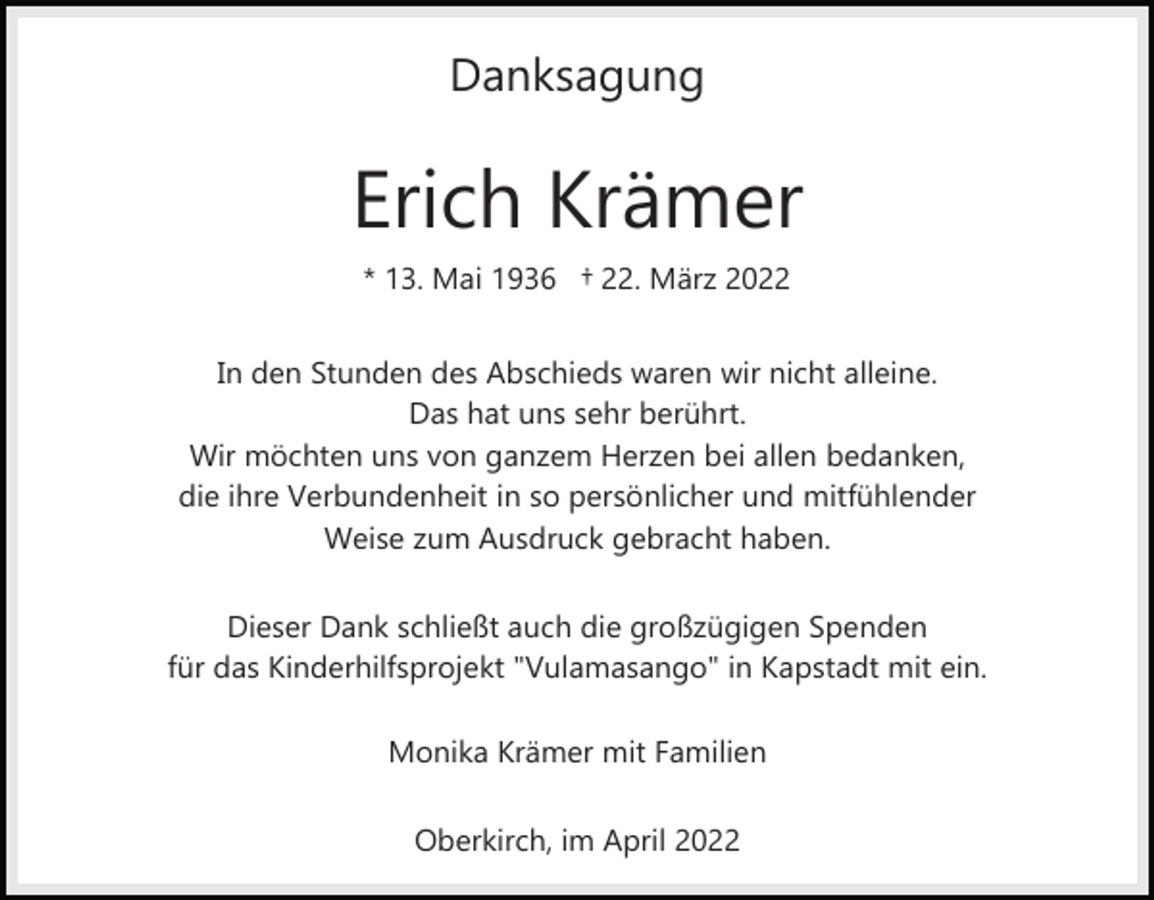<p>Danksagung</p><p>Erich Krämer<br />* 13. Mai 1936 † 22. März 2022<br />In den Stunden des Abschieds waren wir nicht alleine.<br />Das hat uns sehr berührt.<br />Wir möchten uns von ganzem Herzen bei allen bedanken,<br />die ihre Verbundenheit in so persönlicher und mitfühlender<br />Weise zum Ausdruck gebracht haben.<br />Dieser Dank schließt auch die großzügigen Spenden<br />für das Kinderhilfsprojekt "Vulamasango" in Kapstadt mit ein.<br />Monika Krämer mit Familien<br />Oberkirch, im April 2022</p>