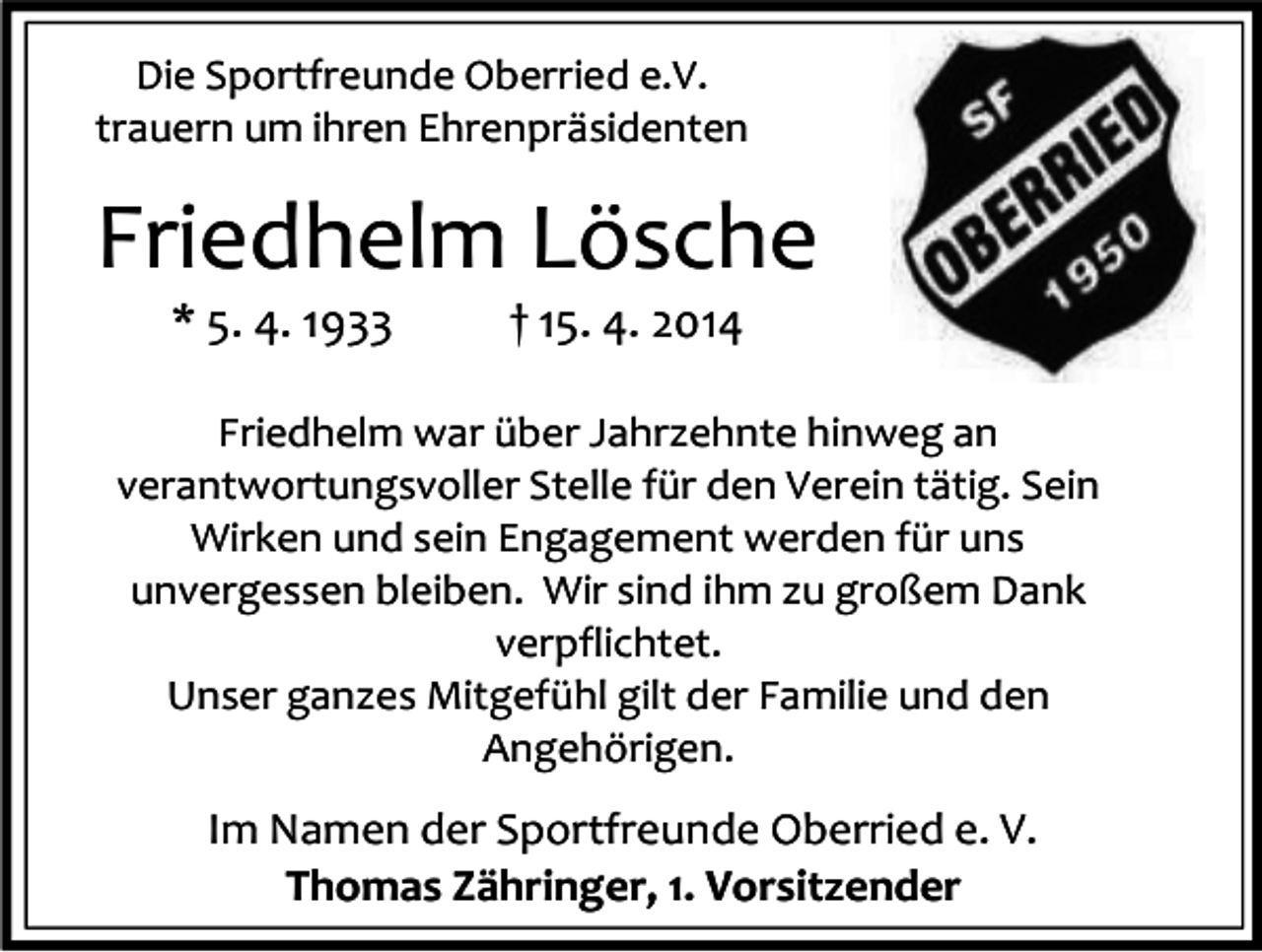 <p>Die Sportfreunde Oberried e.V.<br />trauern um ihren Ehrenpräsidenten</p><p>Friedhelm Lösche<br />* 5. 4. 1933</p><p>† 15. 4. 2014</p><p>Friedhelm war über Jahrzehnte hinweg an<br />verantwortungsvoller Stelle für den Verein tätig. Sein<br />Wirken und sein Engagement werden für uns<br />unvergessen bleiben. Wir sind ihm zu großem Dank<br />verpflichtet.<br />Unser ganzes Mitgefühl gilt der Familie und den<br />Angehörigen.</p><p>Im Namen der Sportfreunde Oberried e. V.<br />Thomas Zähringer, 1. Vorsitzender</p>