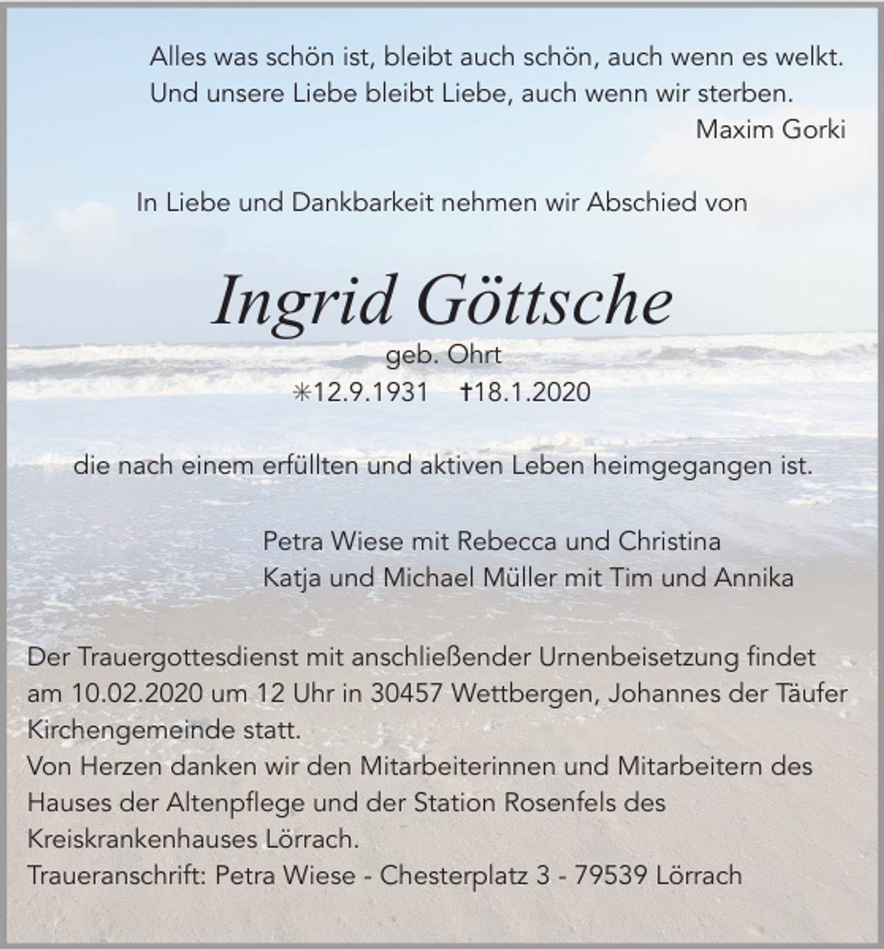 <p>Alles was schön ist, bleibt auch schön, auch wenn es welkt.<br />Und unsere Liebe bleibt Liebe, auch wenn wir sterben.<br />Maxim Gorki<br />In Liebe und Dankbarkeit nehmen wir Abschied von</p><p>Ingrid Göttsche<br />geb. Ohrt<br />✳12.9.1931 ✝18.1.2020<br />die nach einem erfüllten und aktiven Leben heimgegangen ist.<br />Petra Wiese mit Rebecca und Christina<br />Katja und Michael Müller mit Tim und Annika<br />Der Trauergottesdienst mit anschließender Urnenbeisetzung findet<br />am 10.02.2020 um 12 Uhr in 30457 Wettbergen, Johannes der Täufer<br />Kirchengemeinde statt.<br />Von Herzen danken wir den Mitarbeiterinnen und Mitarbeitern des<br />Hauses der Altenpflege und der Station Rosenfels des<br />Kreiskrankenhauses Lörrach.<br />Traueranschrift: Petra Wiese - Chesterplatz 3 - 79539 Lörrach</p>