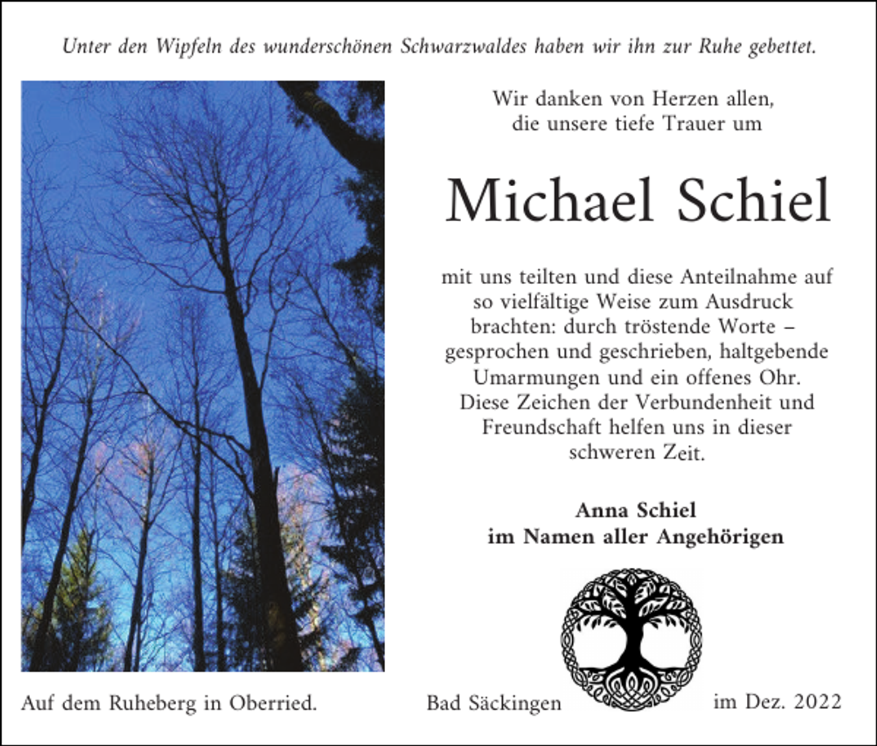 <p>Unter den Wipfeln des wunderschönen Schwarzwaldes haben wir ihn zur Ruhe gebettet.<br />Wir danken von Herzen allen,<br />die unsere tiefe Trauer um</p><p>Michael Schiel<br />mit uns teilten und diese Anteilnahme auf<br />so vielfältige Weise zum Ausdruck<br />brachten: durch tröstende Worte –<br />gesprochen und geschrieben, haltgebende<br />Umarmungen und ein offenes Ohr.<br />Diese Zeichen der Verbundenheit und<br />Freundschaft helfen uns in dieser<br />schweren Zeit.<br />Anna Schiel<br />im Namen aller Angehörigen</p><p>Auf dem Ruheberg in Oberried.</p><p>Bad Säckingen</p><p>im Dez. 2022</p>
