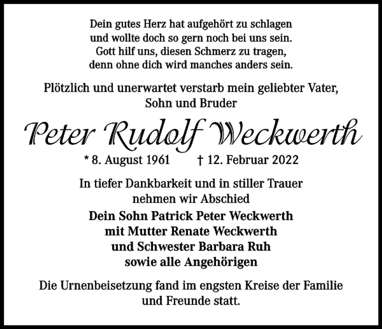 <p>Dein gutes Herz hat aufgehört zu schlagen<br />und wollte doch so gern noch bei uns sein.<br />Gott hilf uns, diesen Schmerz zu tragen,<br />denn ohne dich wird manches anders sein.</p><p>Plötzlich und unerwartet verstarb mein geliebter Vater,<br />Sohn und Bruder</p><p>Peter Rudolf Weckwerth<br />* 8. August 1961 † 12. Februar 2022</p><p>In tiefer Dankbarkeit und in stiller Trauer<br />nehmen wir Abschied<br />Dein Sohn Patrick Peter Weckwerth<br />mit Mutter Renate Weckwerth<br />und Schwester Barbara Ruh<br />sowie alle Angehörigen<br />Die Urnenbeisetzung fand im engsten Kreise der Familie<br />und Freunde statt.</p>