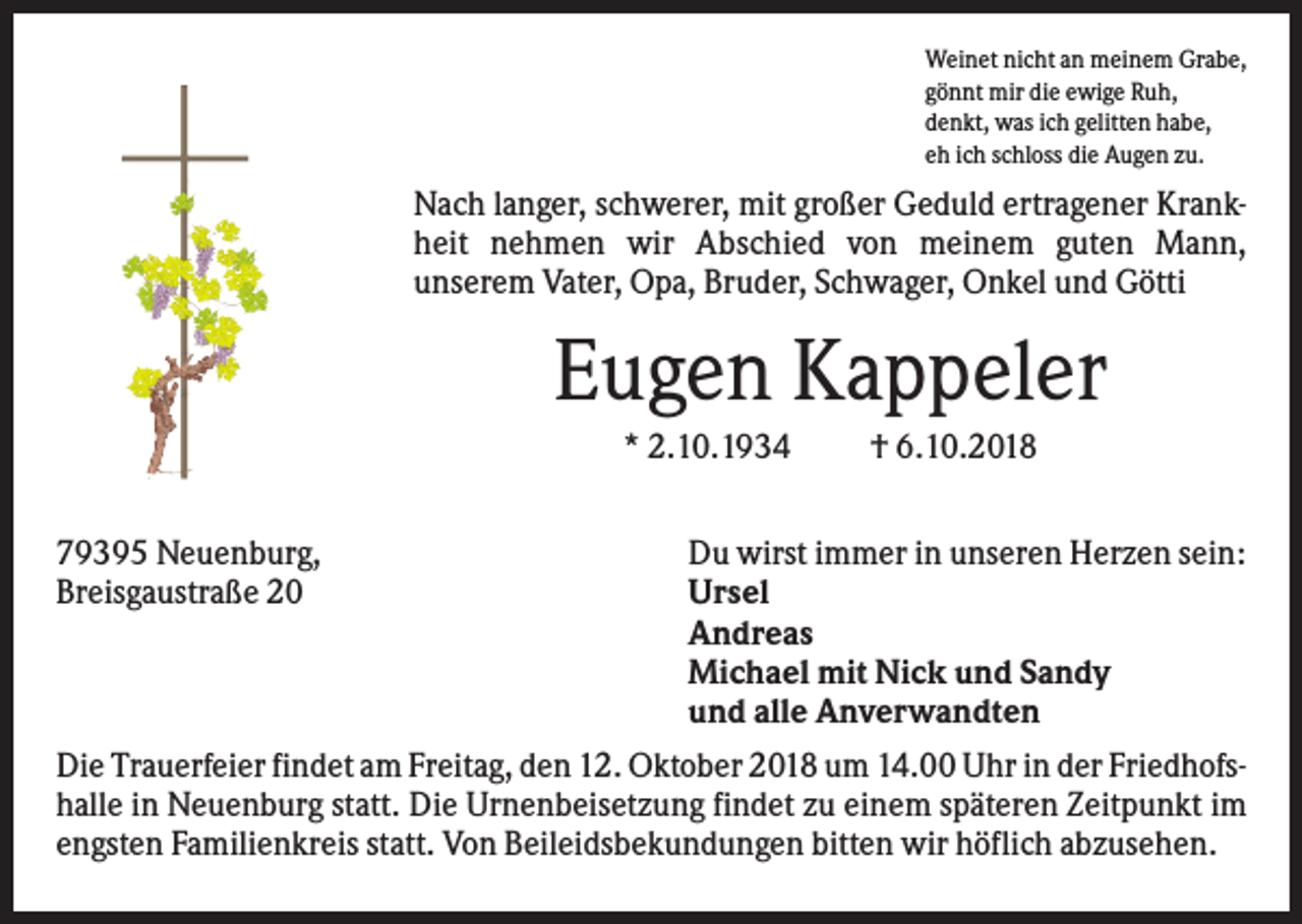 <p>Weinet nicht an meinem Grabe,<br />gönnt mir die ewige Ruh,<br />denkt, was ich gelitten habe,<br />eh ich schloss die Augen zu.</p><p>Nach langer, schwerer, mit großer Geduld ertragener Krankheit nehmen wir Abschied von meinem guten Mann,<br />unserem Vater, Opa, Bruder, Schwager, Onkel und Götti</p><p>Eugen Kappeler<br />* 2.10.1934<br />79395 Neuenburg,<br />Breisgaustraße 20</p><p>† 6.10.2018</p><p>Du wirst immer in unseren Herzen sein:<br />Ursel<br />Andreas<br />Michael mit Nick und Sandy<br />und alle Anverwandten</p><p>Die Trauerfeier findet am Freitag, den 12. Oktober 2018 um 14.00 Uhr in der Friedhofshalle in Neuenburg statt. Die Urnenbeisetzung findet zu einem späteren Zeitpunkt im<br />engsten Familienkreis statt. Von Beileidsbekundungen bitten wir höflich abzusehen.</p>