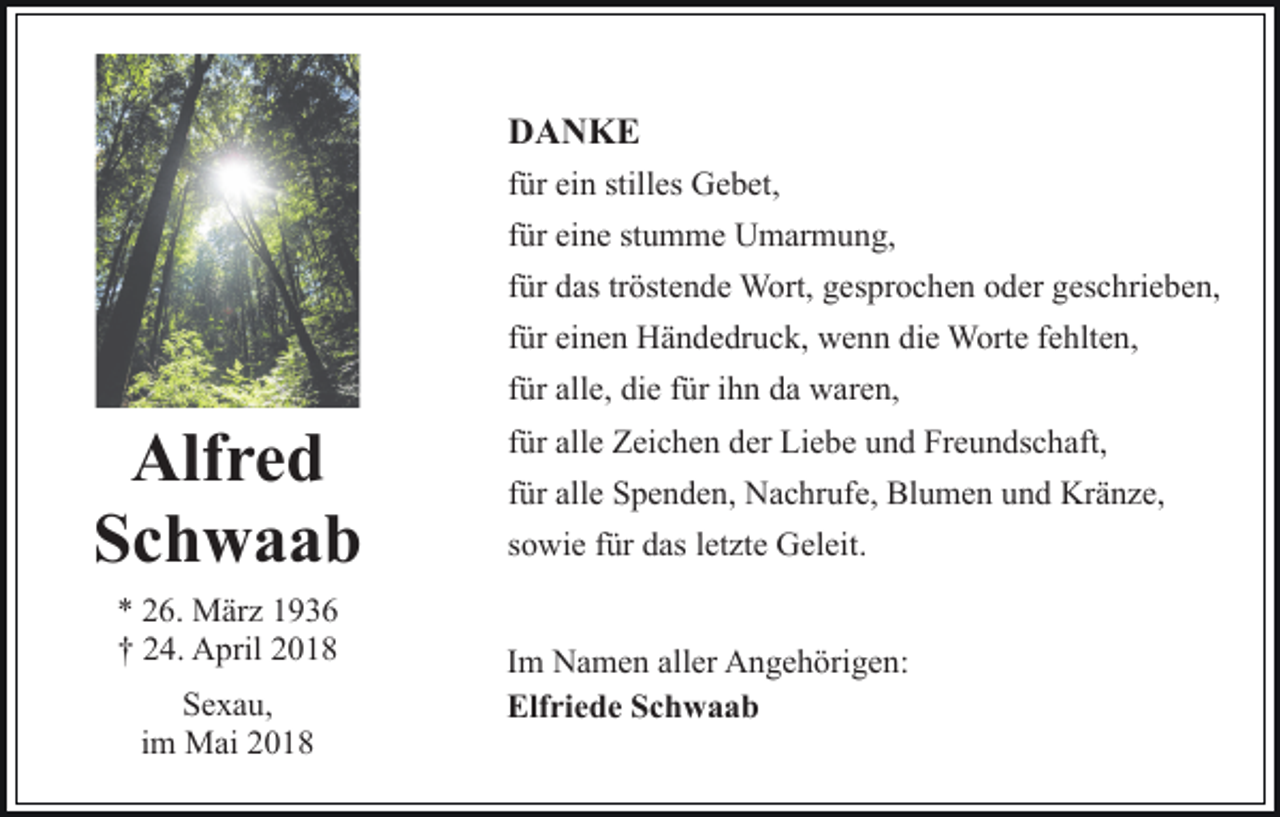 <p>DDANKE<br />A N KE<br />ffür<br />ür ein<br />ei n stilles<br />still es Gebet,<br />G e b et,<br />ffür<br />ür eine<br />ei n e stumme<br />st u m m e Umarmung,<br />U m ar m un g,<br />tröstende<br />ffür<br />ür das<br />d as tr<br />öst e n d e Wort,<br />W ort, gesprochen<br />g es pr o c h e n oder<br />o d er geschrieben,<br />g es c hri e b e n,<br />die<br />ffür<br />ür einen<br />ei n e n Händedruck,<br />H ä n d e dr u c k, wenn<br />w en n di<br />e Worte<br />W ort e ffehlten,<br />e hlt e n,</p><p>Alfred<br />Alf<br />re d<br />Schwaab<br />Sc h w a a b<br />** 226.<br />6. März<br />M är z 11<br />†† 224.<br />4. April<br />A pril 22<br />S e x a u,<br />Sexau,<br />iimm Mai<br />M ai</p><p>ffür<br />ür alle,<br />all e, die<br />di e ffür<br />ür iihn<br />h n da<br />d a waren,<br />w ar e n,<br />ffür<br />ür alle<br />all e Zeichen<br />Z ei c h e n der<br />d er Liebe<br />Li e b e und<br />u n d Freundschaft,<br />Fr e u n ds c h aft,<br />ffür<br />ür alle<br />all e Spenden,<br />S p e n d e n, Nachrufe,<br />N a c hr ufe, Blumen<br />Bl u m e n und<br />u n d Kränze,<br />Kr ä n z e,<br />ssowie<br />o wi e ffür<br />ür das<br />d as lletzte<br />et zt e Geleit.<br />G el ei t.<br />Im<br />I m Namen<br />N a m e n aller<br />all er Angehörigen:<br />A n g e h örig e n:<br />Elfriede<br />Elf ri e d e SSchwaab<br />ch waab</p>