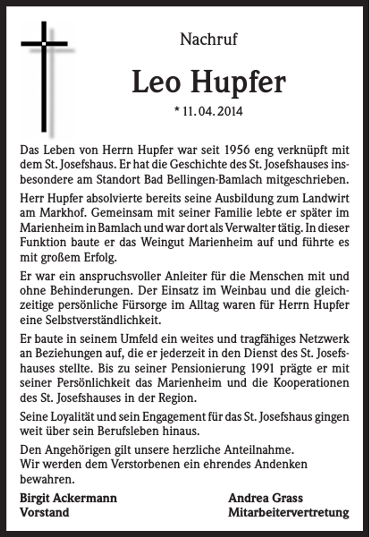 <p>Nachruf</p><p>Leo Hupfer<br />* 11. 04. 2014<br />Das Leben von Herrn Hupfer war seit 1956 eng verknüpft mit<br />dem St. Josefshaus. Er hat die Geschichte des St. Josefshauses insbesondere am Standort Bad Bellingen-Bamlach mitgeschrieben.<br />Herr Hupfer absolvierte bereits seine Ausbildung zum Landwirt<br />am Markhof. Gemeinsam mit seiner Familie lebte er später im<br />Marienheim in Bamlach und war dort als Verwalter tätig. In dieser<br />Funktion baute er das Weingut Marienheim auf und führte es<br />mit großem Erfolg.<br />Er war ein anspruchsvoller Anleiter für die Menschen mit und<br />ohne Behinderungen. Der Einsatz im Weinbau und die gleichzeitige persönliche Fürsorge im Alltag waren für Herrn Hupfer<br />eine Selbstverständlichkeit.<br />Er baute in seinem Umfeld ein weites und tragfähiges Netzwerk<br />an Beziehungen auf, die er jederzeit in den Dienst des St. Josefshauses stellte. Bis zu seiner Pensionierung 1991 prägte er mit<br />seiner Persönlichkeit das Marienheim und die Kooperationen<br />des St. Josefshauses in der Region.<br />Seine Loyalität und sein Engagement für das St. Josefshaus gingen<br />weit über sein Berufsleben hinaus.<br />Den Angehörigen gilt unsere herzliche Anteilnahme.<br />Wir werden dem Verstorbenen ein ehrendes Andenken<br />bewahren.<br />Birgit Ackermann<br />Andrea Grass<br />Vorstand<br />Mitarbeitervertretung</p>