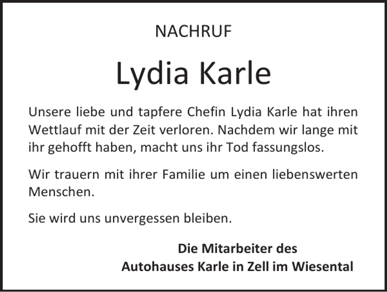 <p>NACHRUF</p><p>Lydia Karle<br />Unsere liebe und tapfere Chefin Lydia Karle hat ihren<br />Wettlauf mit der Zeit verloren. Nachdem wir lange mit<br />ihr gehofft haben, macht uns ihr Tod fassungslos.<br />Wir trauern mit ihrer Familie um einen liebenswerten<br />Menschen.<br />Sie wird uns unvergessen bleiben.<br />Die Mitarbeiter des<br />Autohauses Karle in Zell im Wiesental</p>