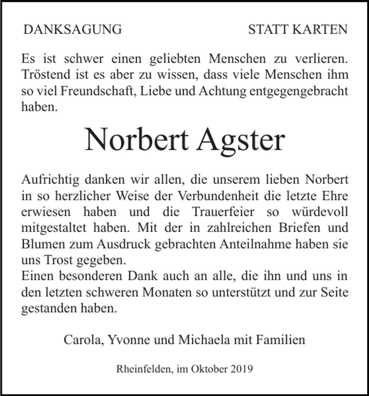 <p>DANKSAGUNG</p><p>STATT KARTEN</p><p>Es ist schwer einen geliebten Menschen zu verlieren.<br />Tröstend ist es aber zu wissen, dass viele Menschen ihm<br />so viel Freundschaft, Liebe und Achtung entgegengebracht<br />haben.</p><p>Norbert Agster<br />Aufrichtig danken wir allen, die unserem lieben Norbert<br />in so herzlicher Weise der Verbundenheit die letzte Ehre<br />erwiesen haben und die Trauerfeier so würdevoll<br />mitgestaltet haben. Mit der in zahlreichen Briefen und<br />Blumen zum Ausdruck gebrachten Anteilnahme haben sie<br />uns Trost gegeben.<br />Einen besonderen Dank auch an alle, die ihn und uns in<br />den letzten schweren Monaten so unterstützt und zur Seite<br />gestanden haben.<br />Carola, Yvonne und Michaela mit Familien<br />Rheinfelden, im Oktober 2019</p>
