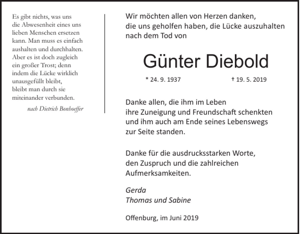 <p>Es gibt nichts, was uns<br />die Abwesenheit eines uns<br />lieben Menschen ersetzen<br />kann. Man muss es einfach<br />aushalten und durchhalten.<br />Aber es ist doch zugleich<br />ein großer Trost; denn<br />indem die Lücke wirklich<br />unausgefüllt bleibt,<br />bleibt man durch sie<br />miteinander verbunden.<br />nach Dietrich Bonhoeffer</p><p>Wir möchten allen von Herzen danken,<br />die uns geholfen haben, die Lücke auszuhalten<br />nach dem Tod von</p><p>Günter Diebold<br />* 24. 9. 1937</p><p>† 19. 5. 2019</p><p>Danke allen, die ihm im Leben<br />ihre Zuneigung und Freundschaft schenkten<br />und ihm auch am Ende seines Lebenswegs<br />zur Seite standen.<br />Danke für die ausdrucksstarken Worte,<br />den Zuspruch und die zahlreichen<br />Aufmerksamkeiten.<br />Gerda<br />Thomas und Sabine<br />Offenburg, im Juni 2019</p>