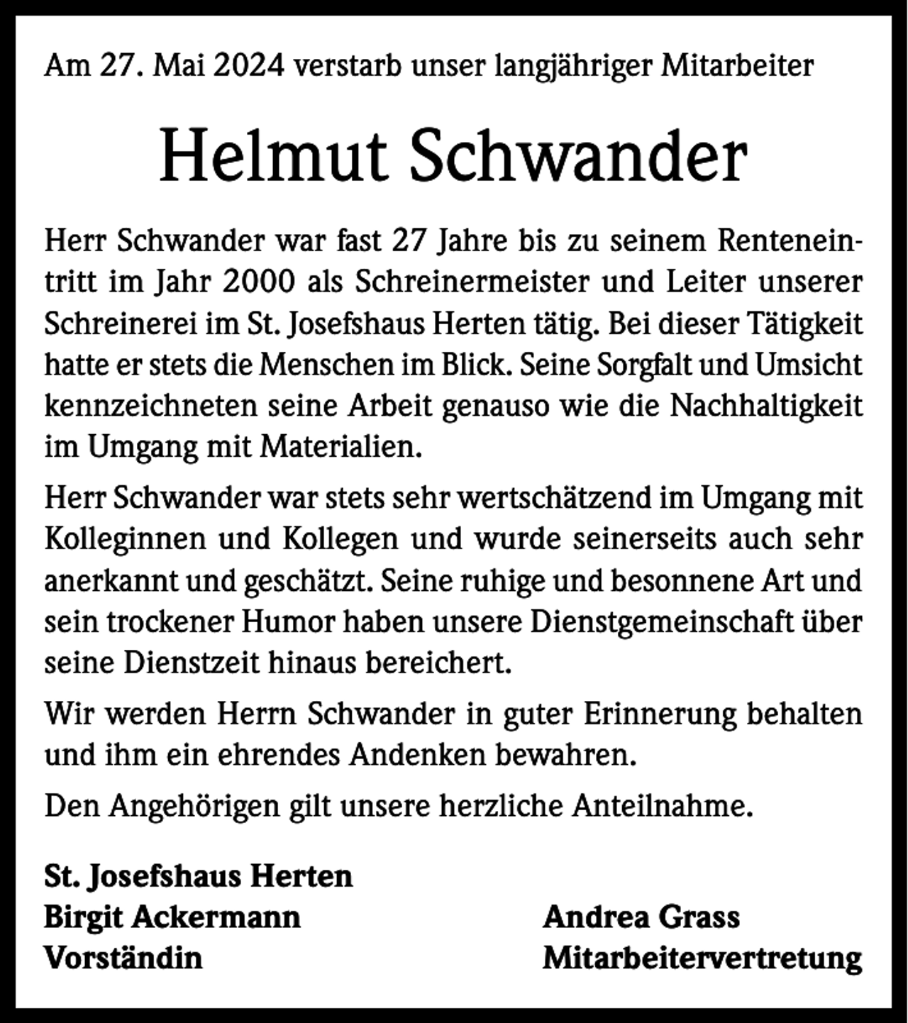 <p>Am 27. Mai 2024 verstarb unser langjähriger Mitarbeiter</p><p>Helmut Schwander<br />Herr Schwander war fast 27 Jahre bis zu seinem Renteneintritt im Jahr 2000 als Schreinermeister und Leiter unserer<br />Schreinerei im St. Josefshaus Herten tätig. Bei dieser Tätigkeit<br />hatte er stets die Menschen im Blick. Seine Sorgfalt und Umsicht<br />kennzeichneten seine Arbeit genauso wie die Nachhaltigkeit<br />im Umgang mit Materialien.<br />Herr Schwander war stets sehr wertschätzend im Umgang mit<br />Kolleginnen und Kollegen und wurde seinerseits auch sehr<br />anerkannt und geschätzt. Seine ruhige und besonnene Art und<br />sein trockener Humor haben unsere Dienstgemeinschaft über<br />seine Dienstzeit hinaus bereichert.<br />Wir werden Herrn Schwander in guter Erinnerung behalten<br />und ihm ein ehrendes Andenken bewahren.<br />Den Angehörigen gilt unsere herzliche Anteilnahme.<br />St. Josefshaus Herten<br />Birgit Ackermann<br />Andrea Grass<br />Vorständin Mitarbeitervertretung</p>