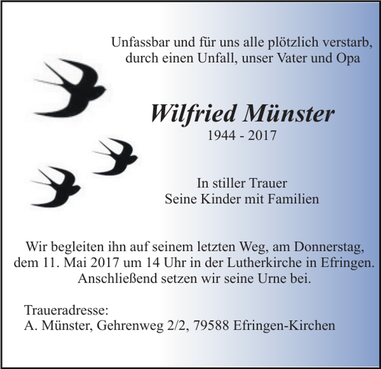 <p>Unfassbar und für uns alle plötzlich verstarb,<br />durch einen Unfall, unser Vater und Opa</p><p>Wilfried Münster<br />1944 - 2017</p><p>In stiller Trauer<br />Seine Kinder mit Familien<br />Wir begleiten ihn auf seinem letzten Weg, am Donnerstag,<br />dem 11. Mai 2017 um 14 Uhr in der Lutherkirche in Efringen.<br />Anschließend setzen wir seine Urne bei.<br />Traueradresse:<br />A. Münster, Gehrenweg 2/2, 79588 Efringen-Kirchen</p>