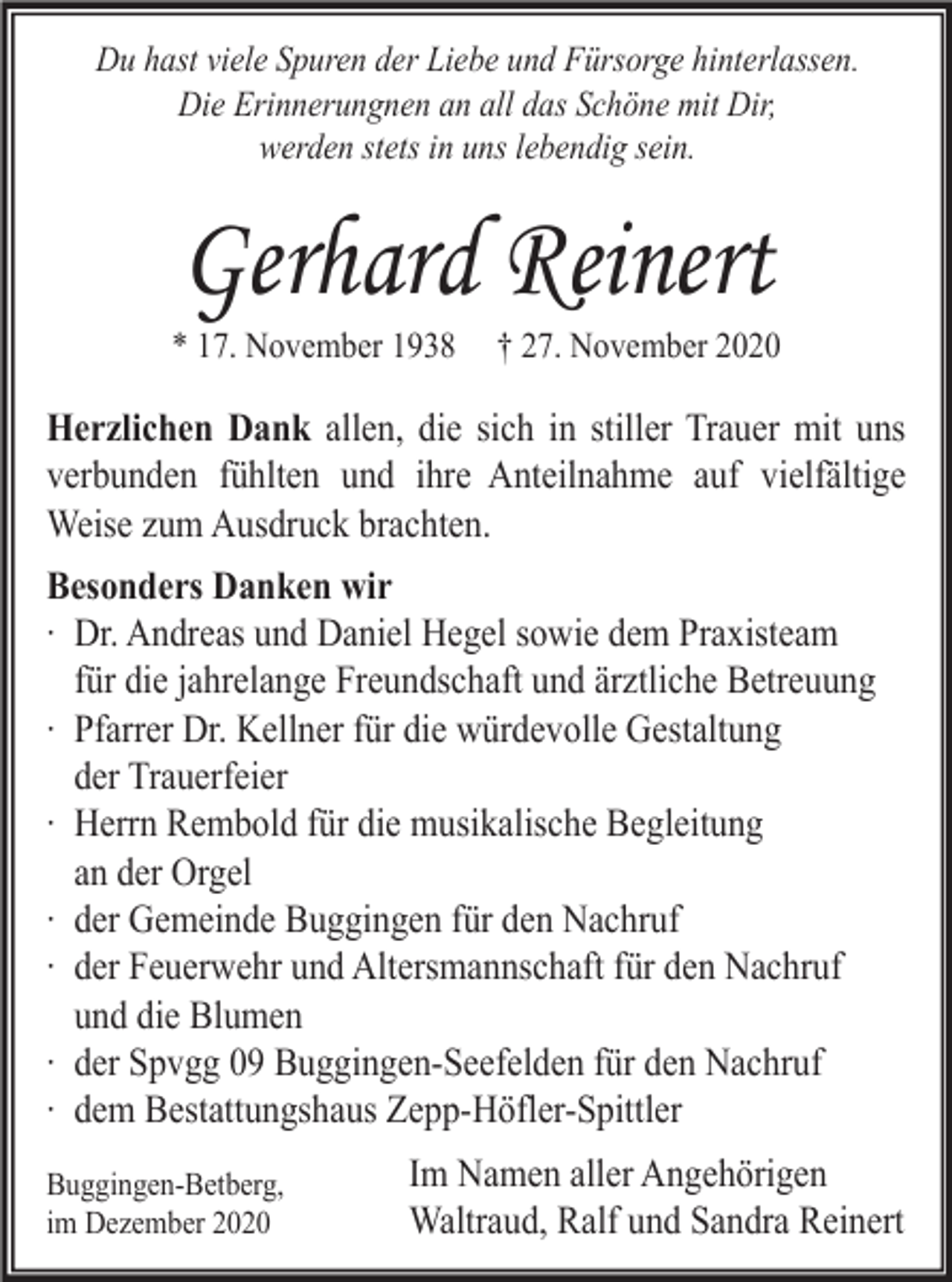 <p>Du hast viele Spuren der Liebe und Fürsorge hinterlassen.<br />Die Erinnerungnen an all das Schöne mit Dir,<br />werden stets in uns lebendig sein.</p><p>Gerhard Reinert<br />* 17. November 1938</p><p>† 27. November 2020</p><p>Herzlichen Dank allen, die sich in stiller Trauer mit uns<br />verbunden fühlten und ihre Anteilnahme auf vielfältige<br />Weise zum Ausdruck brachten.<br />Besonders Danken wir<br />∙ Dr. Andreas und Daniel Hegel sowie dem Praxisteam<br />für die jahrelange Freundschaft und ärztliche Betreuung<br />∙ Pfarrer Dr. Kellner für die würdevolle Gestaltung<br />der Trauerfeier<br />∙ Herrn Rembold für die musikalische Begleitung<br />an der Orgel<br />∙ der Gemeinde Buggingen für den Nachruf<br />∙ der Feuerwehr und Altersmannschaft für den Nachruf<br />und die Blumen<br />∙ der Spvgg 09 Buggingen-Seefelden für den Nachruf<br />∙ dem Bestattungshaus Zepp-Höfler-Spittler<br />Buggingen-Betberg,<br />im Dezember 2020</p><p>Im Namen aller Angehörigen<br />Waltraud, Ralf und Sandra Reinert</p>