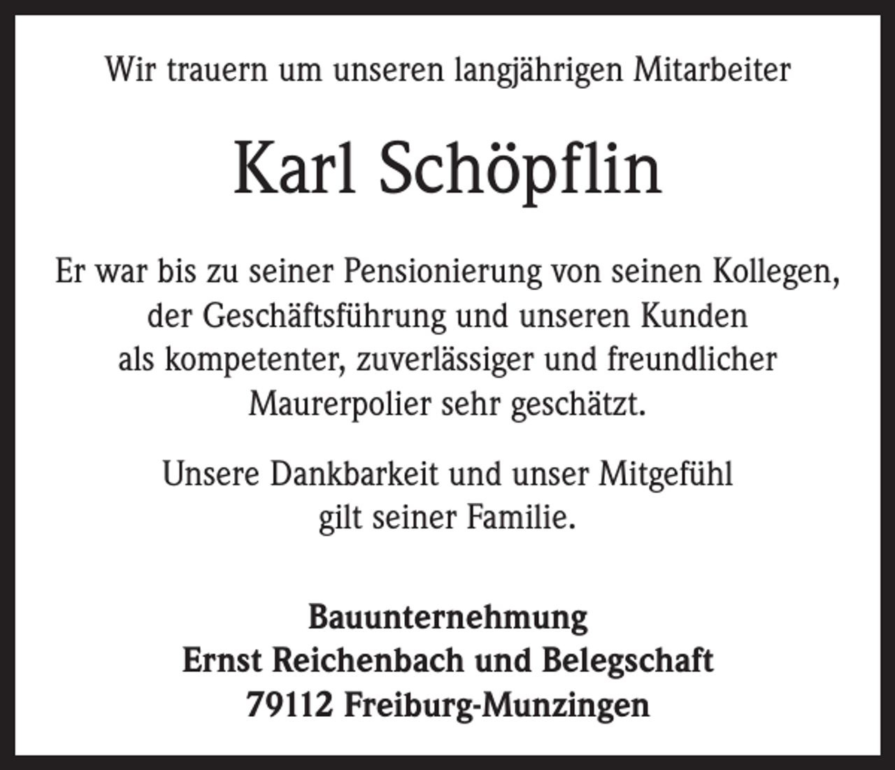 <p>Wir trauern um unseren langjährigen Mitarbeiter</p><p>Karl Schöpflin<br />Er war bis zu seiner Pensionierung von seinen Kollegen,<br />der Geschäftsführung und unseren Kunden<br />als kompetenter, zuverlässiger und freundlicher<br />Maurerpolier sehr geschätzt.<br />Unsere Dankbarkeit und unser Mitgefühl<br />gilt seiner Familie.<br />Bauunternehmung<br />Ernst Reichenbach und Belegschaft<br />79112 Freiburg-Munzingen</p>