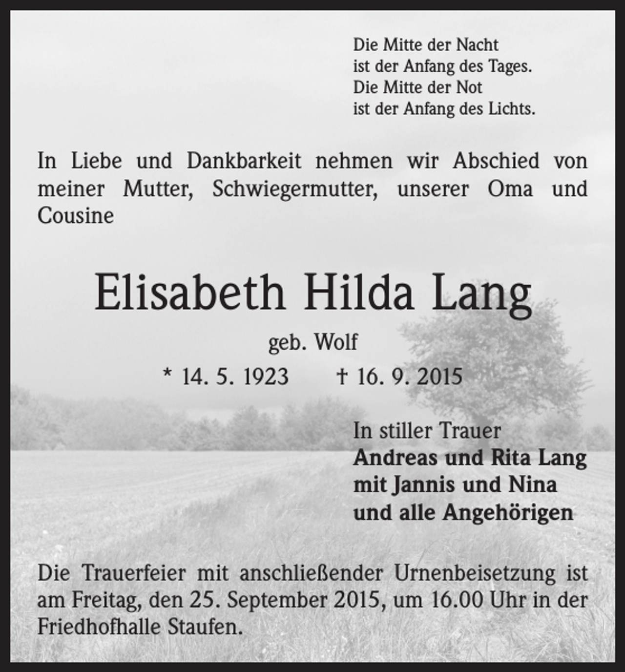 <p>Die Mitte der Nacht<br />ist der Anfang des Tages.<br />Die Mitte der Not<br />ist der Anfang des Lichts.</p><p>In Liebe und Dankbarkeit nehmen wir Abschied von<br />­meiner Mutter, Schwiegermutter, unserer Oma und<br />­Cousine</p><p>Elisabeth Hilda Lang<br />geb. Wolf<br />* 14. 5. 1923<br />† 16. 9. 2015<br />In stiller Trauer<br />Andreas und Rita Lang<br />mit Jannis und Nina<br />und alle Angehörigen<br />Die Trauerfeier mit anschließender Urnenbeisetzung ist<br />am Freitag, den 25. September 2015, um 16.00 Uhr in der<br />Friedhofhalle Staufen.</p>