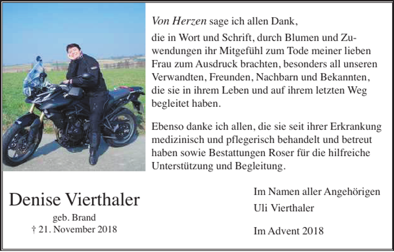 <p>Von Herzen sage ich allen Dank,<br />die in Wort und Schrift, durch Blumen und Zuwendungen ihr Mitgefühl zum Tode meiner lieben<br />Frau zum Ausdruck brachten, besonders all unseren<br />Verwandten, Freunden, Nachbarn und Bekannten,<br />die sie in ihrem Leben und auf ihrem letzten Weg<br />begleitet haben.<br />Ebenso danke ich allen, die sie seit ihrer Erkrankung<br />medizinisch und pflegerisch behandelt und betreut<br />haben sowie Bestattungen Roser für die hilfreiche<br />Unterstützung und Begleitung.</p><p>Denise Vierthaler<br />geb. Brand<br />† 21. November 2018</p><p>Im Namen aller Angehörigen<br />Uli Vierthaler<br />Im Advent 2018</p>