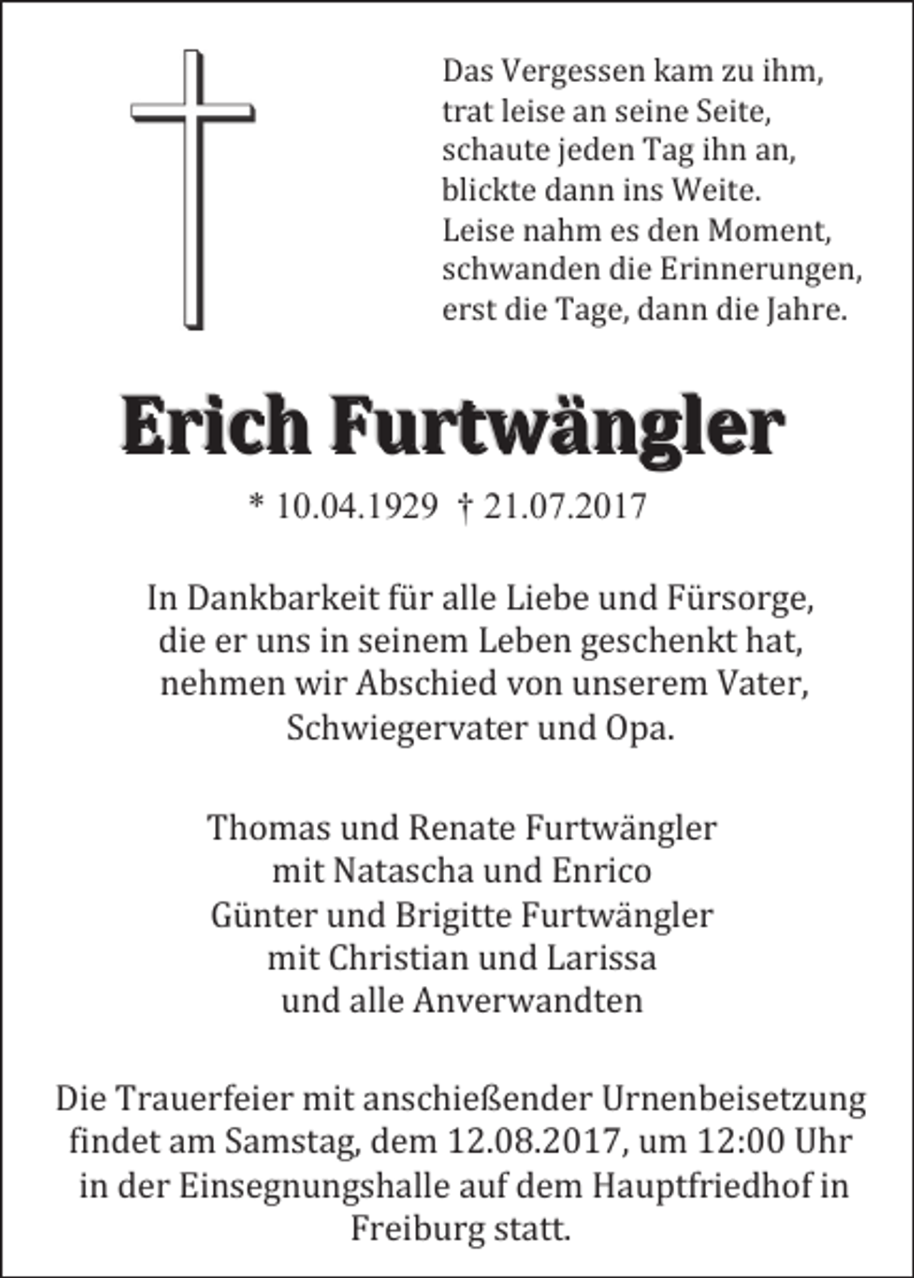 <p>Das Vergessen kam zu ihm,<br />trat leise an seine Seite,<br />schaute jeden Tag ihn an,<br />blickte dann ins Weite.<br />Leise nahm es den Moment,<br />schwanden die Erinnerungen,<br />erst die Tage, dann die Jahre.</p><p>Erich Furtwängler<br />* 10.04.1929 † 21.07.2017</p><p>In Dankbarkeit für alle Liebe und Fürsorge,<br />die er uns in seinem Leben geschenkt hat,<br />nehmen wir Abschied von unserem Vater,<br />Schwiegervater und Opa.<br />Thomas und Renate Furtwängler<br />mit Natascha und Enrico<br />Günter und Brigitte Furtwängler<br />mit Christian und Larissa<br />und alle Anverwandten</p><p>Die Trauerfeier mit anschießender Urnenbeisetzung<br />findet am Samstag, dem 12.08.2017, um 12:00 Uhr<br />in der Einsegnungshalle auf dem Hauptfriedhof in<br />Freiburg statt.</p>