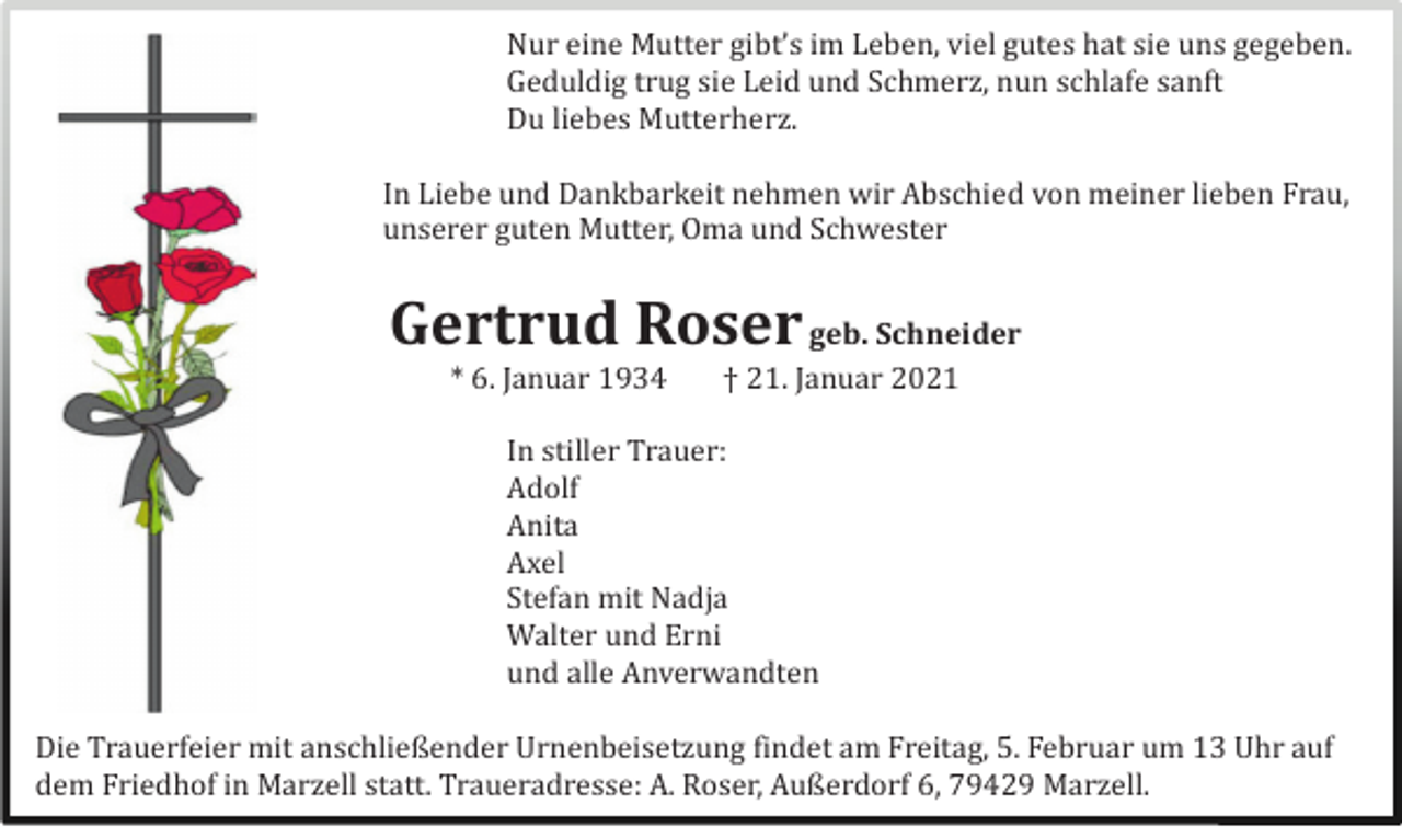 <p>Nur eine Mutter gibt’s im Leben, viel gutes hat sie uns gegeben.<br />Geduldig trug sie Leid und Schmerz, nun schlafe sanft<br />Du liebes Mutterherz.<br />In Liebe und Dankbarkeit nehmen wir Abschied von meiner lieben Frau,<br />unserer guten Mutter, Oma und Schwester</p><p>Gertrud Roser geb. Schneider<br />* 6. Januar 1934</p><p>† 21. Januar 2021</p><p>In stiller Trauer:<br />A<br />dolf<br />A<br />nita<br />A<br />xel<br />Stefan mit Nadja<br />Walter und Erni<br />und alle Anverwandten<br />Die Trauerfeier mit anschließender Urnenbeisetzung findet am Freitag, 5. Februar um 13 Uhr auf<br />dem Friedhof in Marzell statt. Traueradresse: A. Roser, Außerdorf 6, 79429 Marzell.</p>