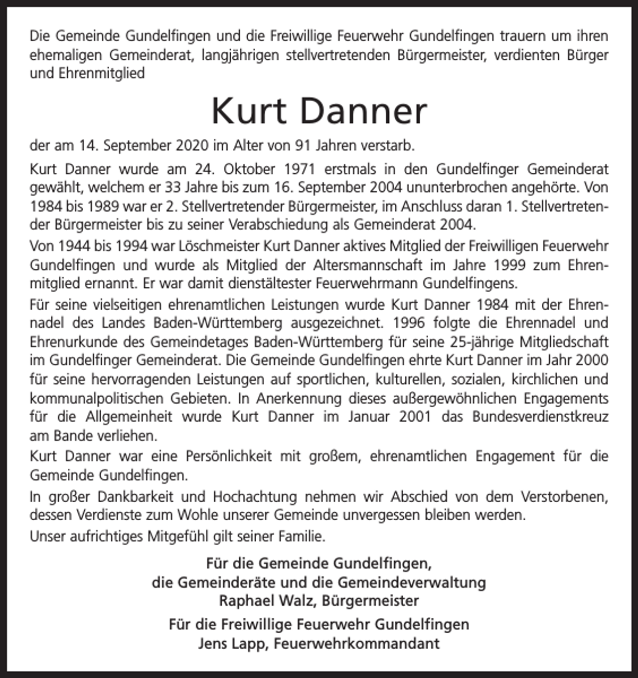 <p>Die Gemeinde Gundelfingen und die Freiwillige Feuerwehr Gundelfingen trauern um ihren<br />ehemaligen Gemeinderat, langjährigen stellvertretenden Bürgermeister, verdienten Bürger<br />und Ehrenmitglied</p><p>Kurt Danner<br />der am 14. September 2020 im Alter von 91 Jahren verstarb.<br />Kurt Danner wurde am 24. Oktober 1971 erstmals in den Gundelfinger Gemeinderat<br />gewählt, welchem er 33 Jahre bis zum 16. September 2004 ununterbrochen angehörte. Von<br />1984 bis 1989 war er 2. Stellvertretender Bürgermeister, im Anschluss daran 1. Stellvertreten­<br />der Bürgermeister bis zu seiner Verabschiedung als Gemeinderat 2004.<br />Von 1944 bis 1994 war Löschmeister Kurt Danner aktives Mitglied der Freiwilligen ­Feuerwehr<br />Gundelfingen und wurde als Mitglied der Altersmannschaft im Jahre 1999 zum Ehren­<br />mitglied ernannt. Er war damit dienstältester Feuerwehrmann Gundelfingens.<br />Für seine vielseitigen ehrenamtlichen Leistungen wurde Kurt Danner 1984 mit der Ehren­<br />nadel des Landes Baden-Württemberg ausgezeichnet. 1996 folgte die Ehrennadel und<br />Ehrenurkunde des Gemeindetages Baden-Württemberg für seine 25-jährige Mitgliedschaft<br />im Gundelfinger Gemeinderat. Die Gemeinde Gundelfingen ehrte Kurt Danner im Jahr 2000<br />für seine hervorragenden Leistungen auf sportlichen, kulturellen, sozialen, kirchlichen und<br />kommunalpolitischen Gebieten. In Anerkennung dieses außergewöhn­lichen Engagements<br />für die Allgemeinheit wurde Kurt Danner im Januar 2001 das Bundes­<br />verdienstkreuz<br />am ­Bande verliehen.<br />Kurt Danner war eine Persönlichkeit mit großem, ehrenamtlichen Engagement für die<br />Gemeinde Gundelfingen.<br />In großer Dankbarkeit und Hochachtung nehmen wir Abschied von dem Verstorbenen,<br />­dessen Verdienste zum Wohle unserer Gemeinde unvergessen bleiben werden.<br />Unser aufrichtiges Mitgefühl gilt seiner Familie.<br />Für die Gemeinde Gundelfingen,<br />die Gemeinderäte und die Gemeindeverwaltung<br />Raphael Walz, Bürgermeister<br />Für die Freiwillige Feuerwehr Gundelfingen<br />Jens Lapp, Feuerwehrkommandant</p>