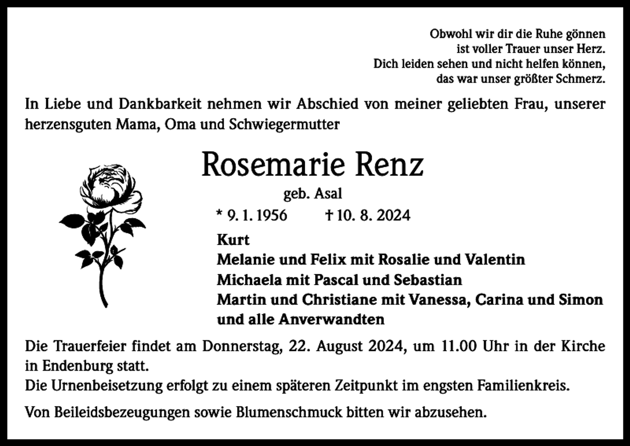 <p>Obwohl wir dir die Ruhe gönnen<br />ist voller Trauer unser Herz.<br />Dich leiden sehen und nicht helfen können,<br />das war unser größter Schmerz.</p><p>In Liebe und Dankbarkeit nehmen wir Abschied von meiner geliebten Frau, unserer<br />herzensguten Mama, Oma und Schwiegermutter</p><p>Rosemarie Renz<br />geb. Asal<br />* 9. 1. 1956<br />† 10. 8. 2024</p><p>Kurt<br />Melanie und Felix mit Rosalie und Valentin<br />Michaela mit Pascal und Sebastian<br />Martin und Christiane mit Vanessa, Carina und Simon<br />und alle Anverwandten<br />Die Trauerfeier findet am Donnerstag, 22. August 2024, um 11.00 Uhr in der Kirche<br />in Endenburg statt.<br />Die Urnenbeisetzung erfolgt zu einem späteren Zeitpunkt im engsten Familienkreis.<br />Von Beileidsbezeugungen sowie Blumenschmuck bitten wir abzusehen.</p>